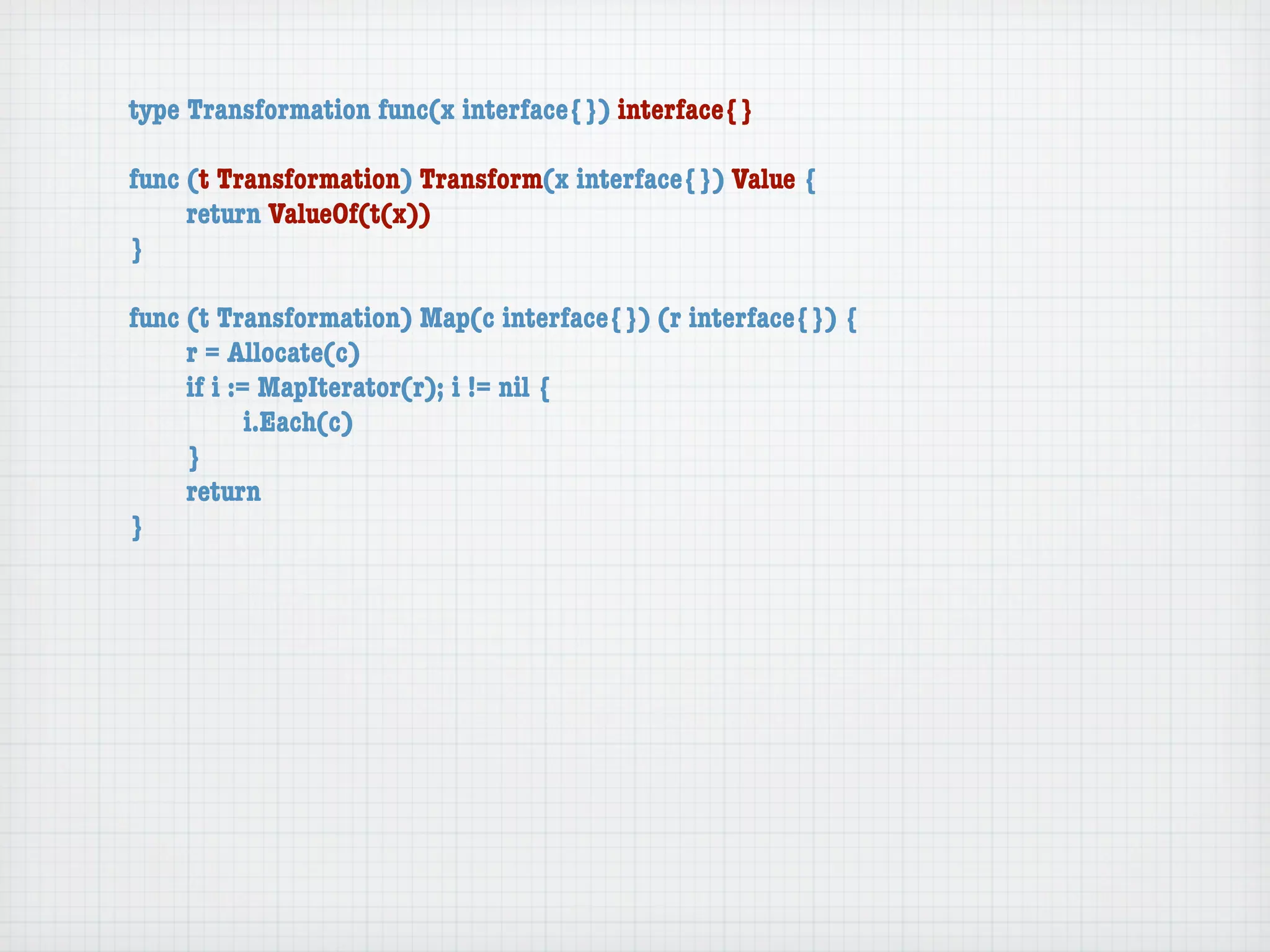 type Transformation func(x interface{}) interface{}

func (t Transformation) Transform(x interface{}) Value {
	    return ValueOf(t(x))
}

func (t Transformation) Map(c interface{}) (r interface{}) {
	    r = Allocate(c)
	    if i := MapIterator(r); i != nil {
	    	      i.Each(c)
	    }
	    return
}
 