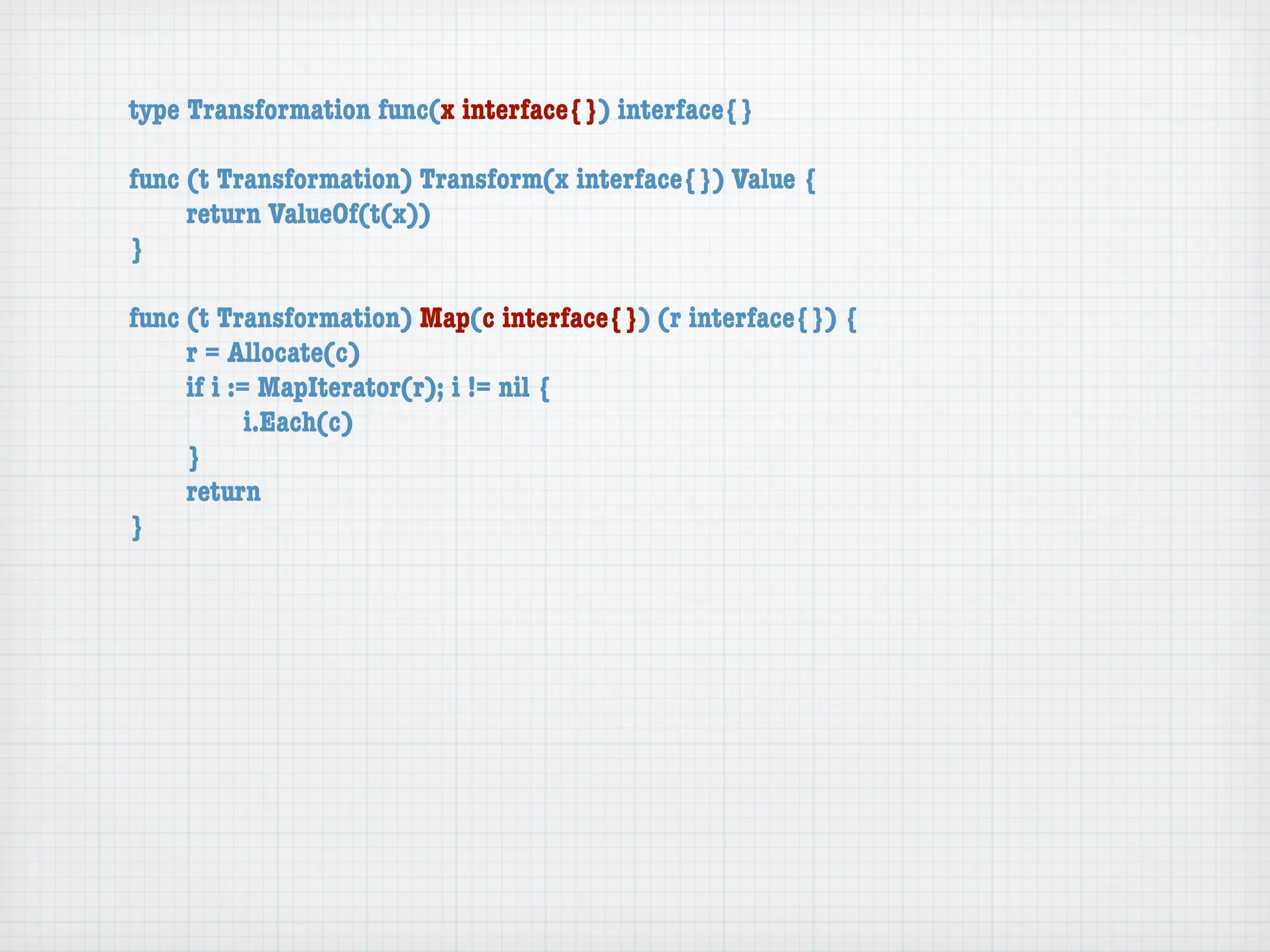 type Transformation func(x interface{}) interface{}

func (t Transformation) Transform(x interface{}) Value {
	    return ValueOf(t(x))
}

func (t Transformation) Map(c interface{}) (r interface{}) {
	    r = Allocate(c)
	    if i := MapIterator(r); i != nil {
	    	      i.Each(c)
	    }
	    return
}
 