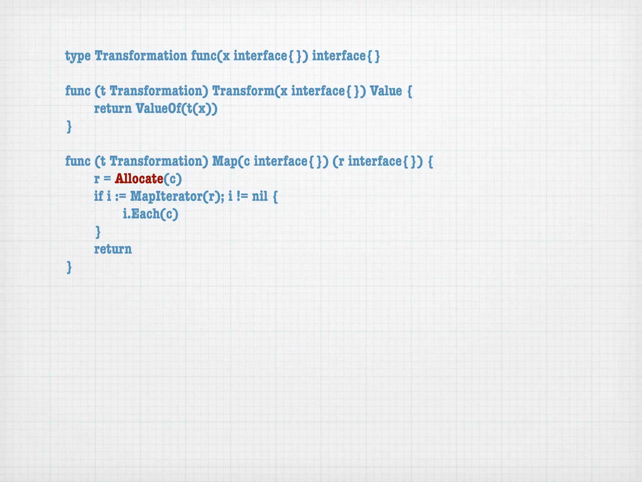 type Transformation func(x interface{}) interface{}

func (t Transformation) Transform(x interface{}) Value {
	    return ValueOf(t(x))
}

func (t Transformation) Map(c interface{}) (r interface{}) {
	    r = Allocate(c)
	    if i := MapIterator(r); i != nil {
	    	      i.Each(c)
	    }
	    return
}
 