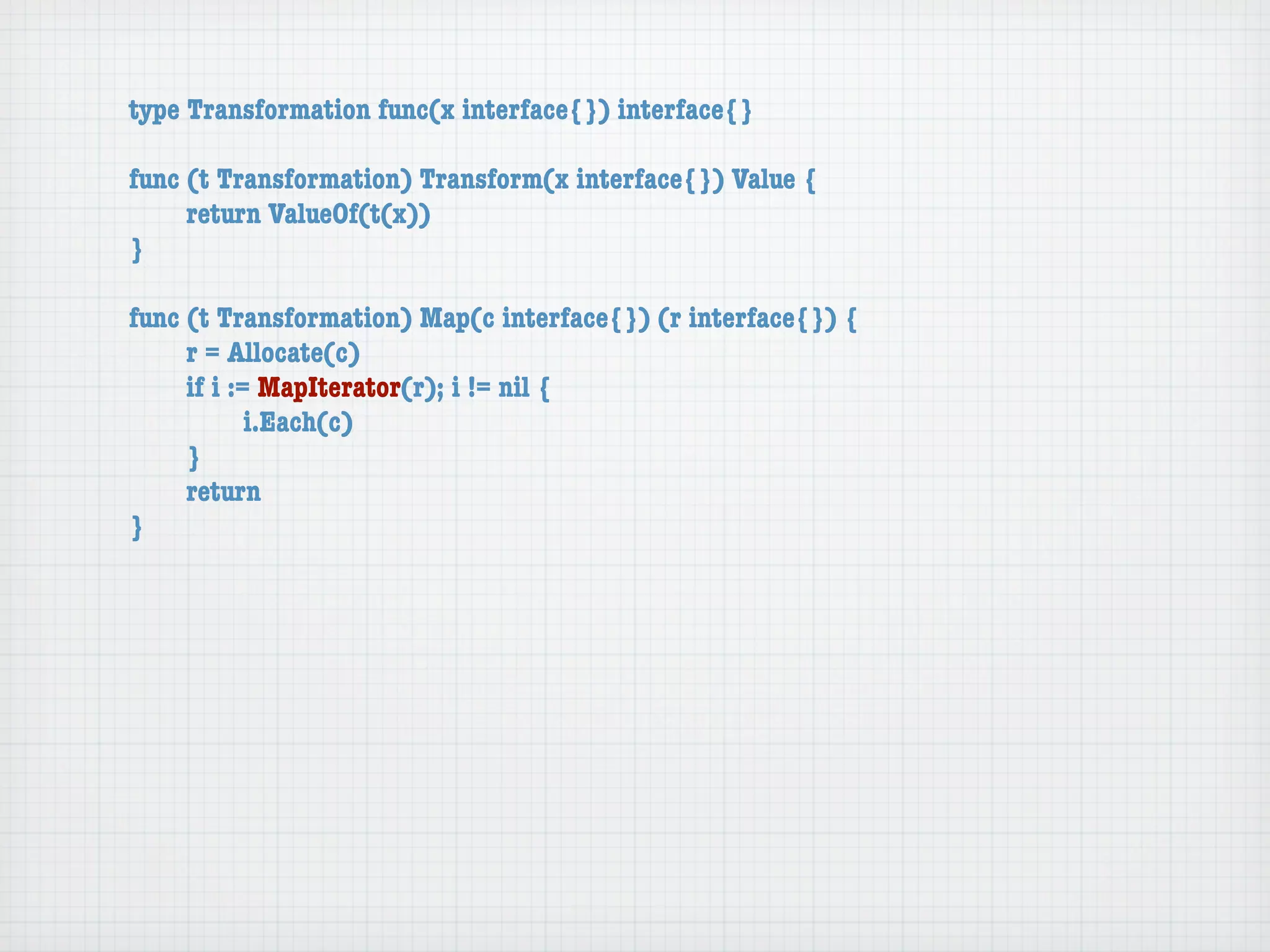 type Transformation func(x interface{}) interface{}

func (t Transformation) Transform(x interface{}) Value {
	    return ValueOf(t(x))
}

func (t Transformation) Map(c interface{}) (r interface{}) {
	    r = Allocate(c)
	    if i := MapIterator(r); i != nil {
	    	      i.Each(c)
	    }
	    return
}
 