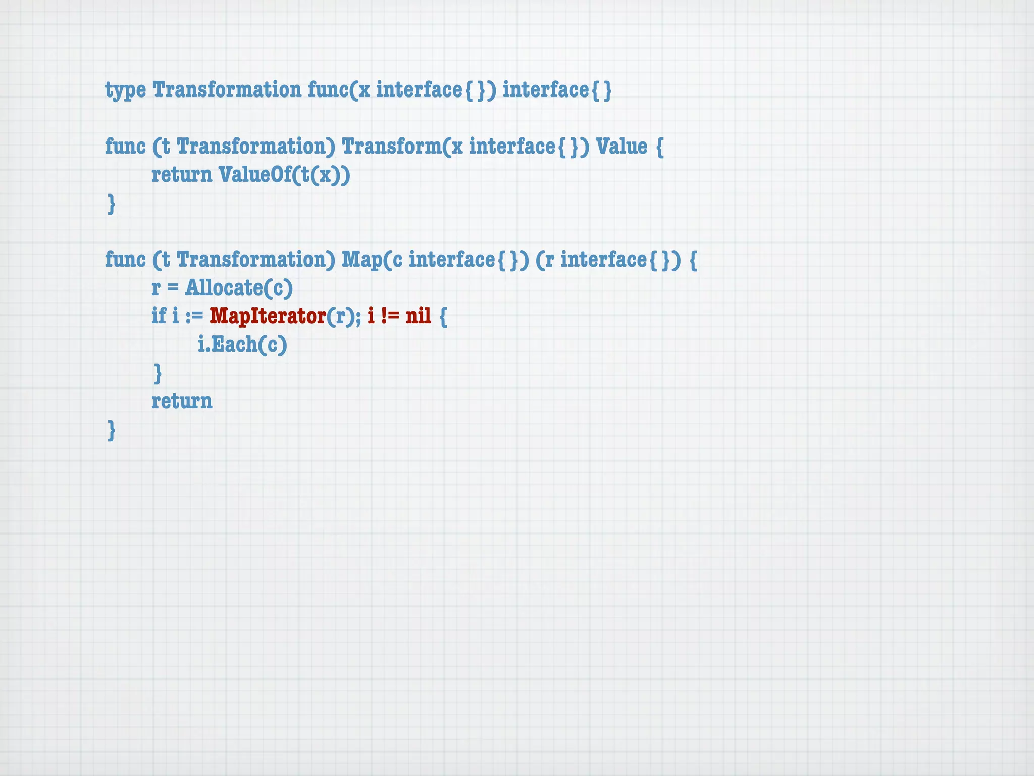 type Transformation func(x interface{}) interface{}

func (t Transformation) Transform(x interface{}) Value {
	    return ValueOf(t(x))
}

func (t Transformation) Map(c interface{}) (r interface{}) {
	    r = Allocate(c)
	    if i := MapIterator(r); i != nil {
	    	      i.Each(c)
	    }
	    return
}
 