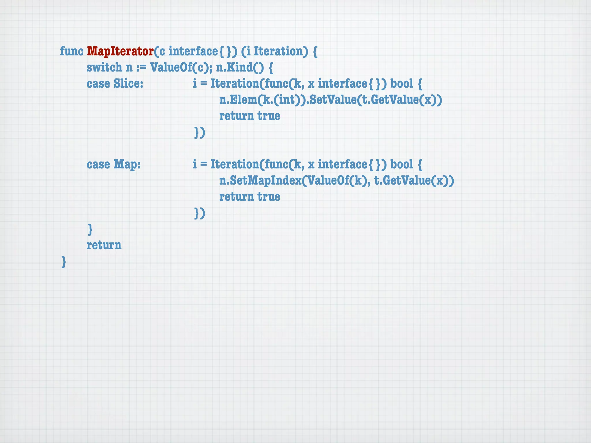 func MapIterator(c interface{}) (i Iteration) {
	    switch n := ValueOf(c); n.Kind() {
	    case Slice:	 	     i = Iteration(func(k, x interface{}) bool {
	    	    	    	    	   	     n.Elem(k.(int)).SetValue(t.GetValue(x))
	    	    	    	    	   	     return true
	    	    	    	    	   })

	   case Map:	     	   i = Iteration(func(k, x interface{}) bool {
	   	    	   	     	   	     n.SetMapIndex(ValueOf(k), t.GetValue(x))
	   	    	   	     	   	     return true
	   	    	   	     	   })
	   }
	   return
}
 