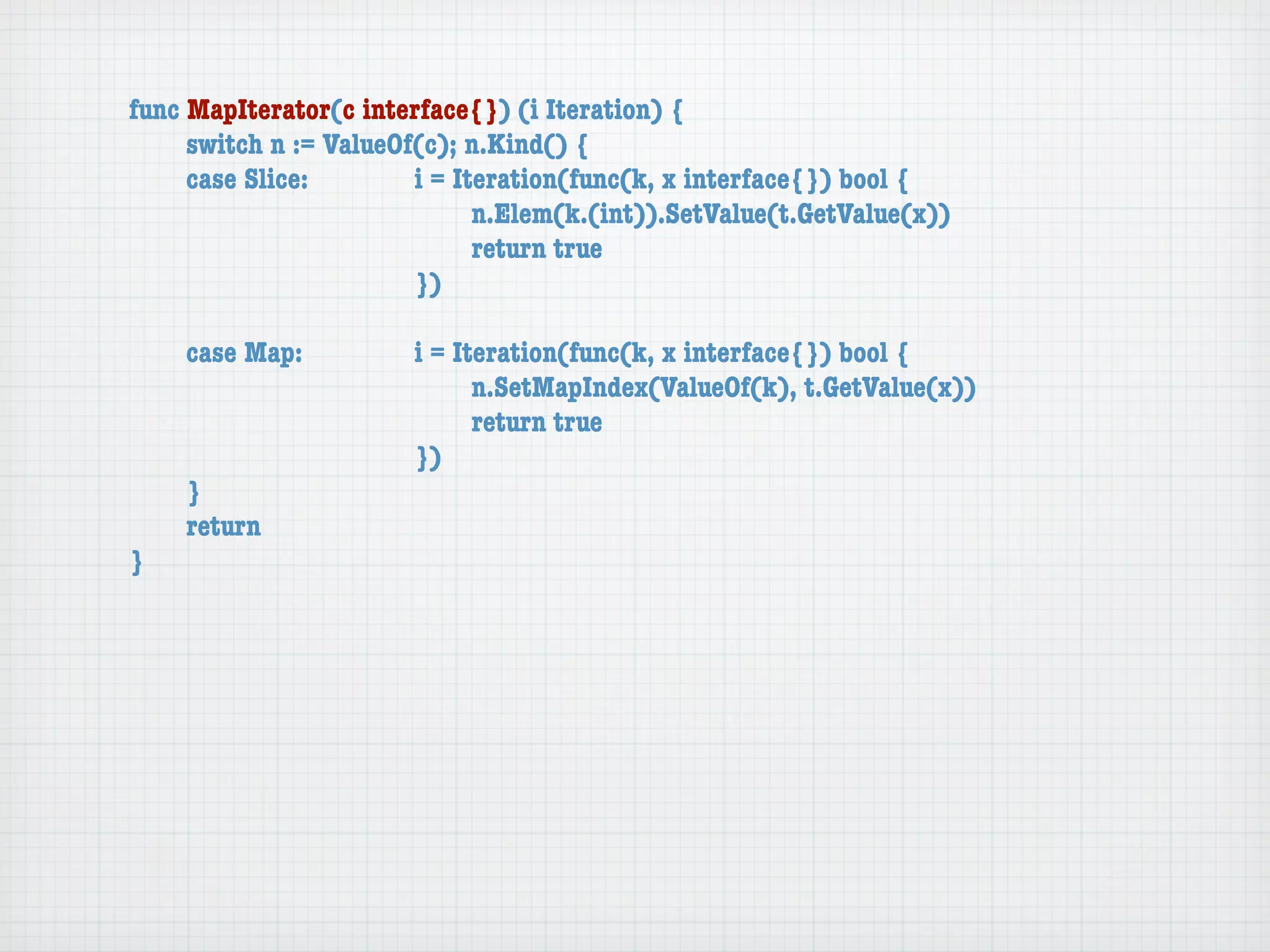 func MapIterator(c interface{}) (i Iteration) {
	    switch n := ValueOf(c); n.Kind() {
	    case Slice:	 	     i = Iteration(func(k, x interface{}) bool {
	    	    	    	    	   	     n.Elem(k.(int)).SetValue(t.GetValue(x))
	    	    	    	    	   	     return true
	    	    	    	    	   })

	   case Map:	     	   i = Iteration(func(k, x interface{}) bool {
	   	    	   	     	   	     n.SetMapIndex(ValueOf(k), t.GetValue(x))
	   	    	   	     	   	     return true
	   	    	   	     	   })
	   }
	   return
}
 