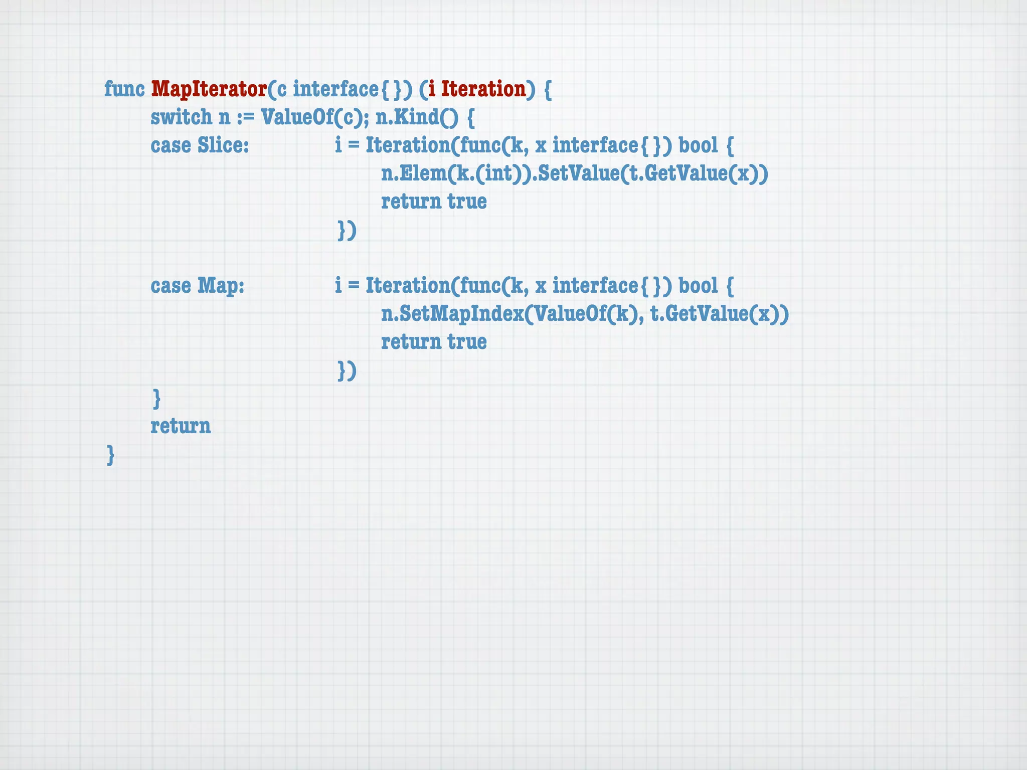 func MapIterator(c interface{}) (i Iteration) {
	    switch n := ValueOf(c); n.Kind() {
	    case Slice:	 	     i = Iteration(func(k, x interface{}) bool {
	    	    	    	    	   	     n.Elem(k.(int)).SetValue(t.GetValue(x))
	    	    	    	    	   	     return true
	    	    	    	    	   })

	   case Map:	     	   i = Iteration(func(k, x interface{}) bool {
	   	    	   	     	   	     n.SetMapIndex(ValueOf(k), t.GetValue(x))
	   	    	   	     	   	     return true
	   	    	   	     	   })
	   }
	   return
}
 