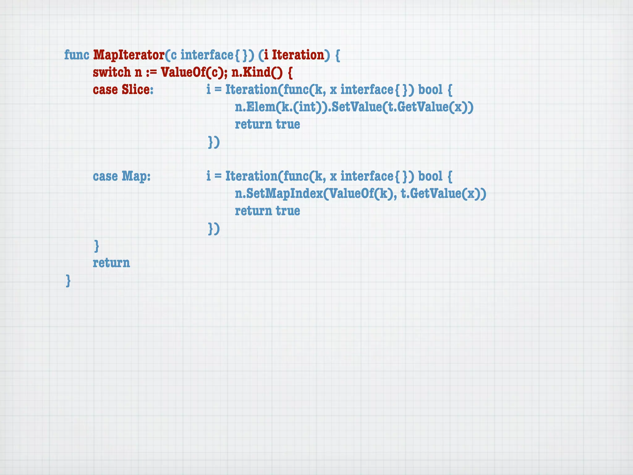 func MapIterator(c interface{}) (i Iteration) {
	    switch n := ValueOf(c); n.Kind() {
	    case Slice:	 	     i = Iteration(func(k, x interface{}) bool {
	    	    	    	    	   	     n.Elem(k.(int)).SetValue(t.GetValue(x))
	    	    	    	    	   	     return true
	    	    	    	    	   })

	   case Map:	     	   i = Iteration(func(k, x interface{}) bool {
	   	    	   	     	   	     n.SetMapIndex(ValueOf(k), t.GetValue(x))
	   	    	   	     	   	     return true
	   	    	   	     	   })
	   }
	   return
}
 