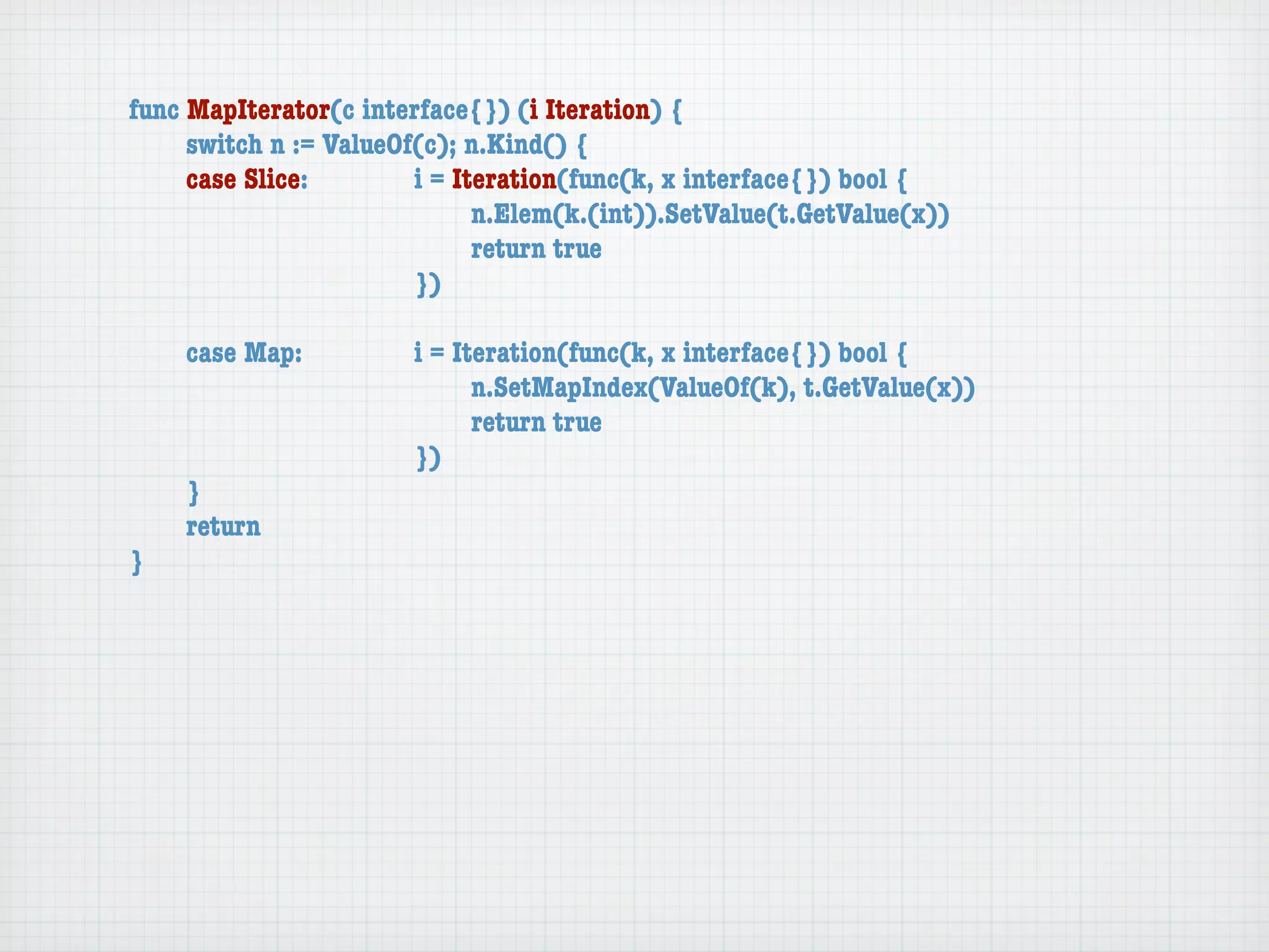func MapIterator(c interface{}) (i Iteration) {
	    switch n := ValueOf(c); n.Kind() {
	    case Slice:	 	     i = Iteration(func(k, x interface{}) bool {
	    	    	    	    	   	     n.Elem(k.(int)).SetValue(t.GetValue(x))
	    	    	    	    	   	     return true
	    	    	    	    	   })

	   case Map:	     	   i = Iteration(func(k, x interface{}) bool {
	   	    	   	     	   	     n.SetMapIndex(ValueOf(k), t.GetValue(x))
	   	    	   	     	   	     return true
	   	    	   	     	   })
	   }
	   return
}
 