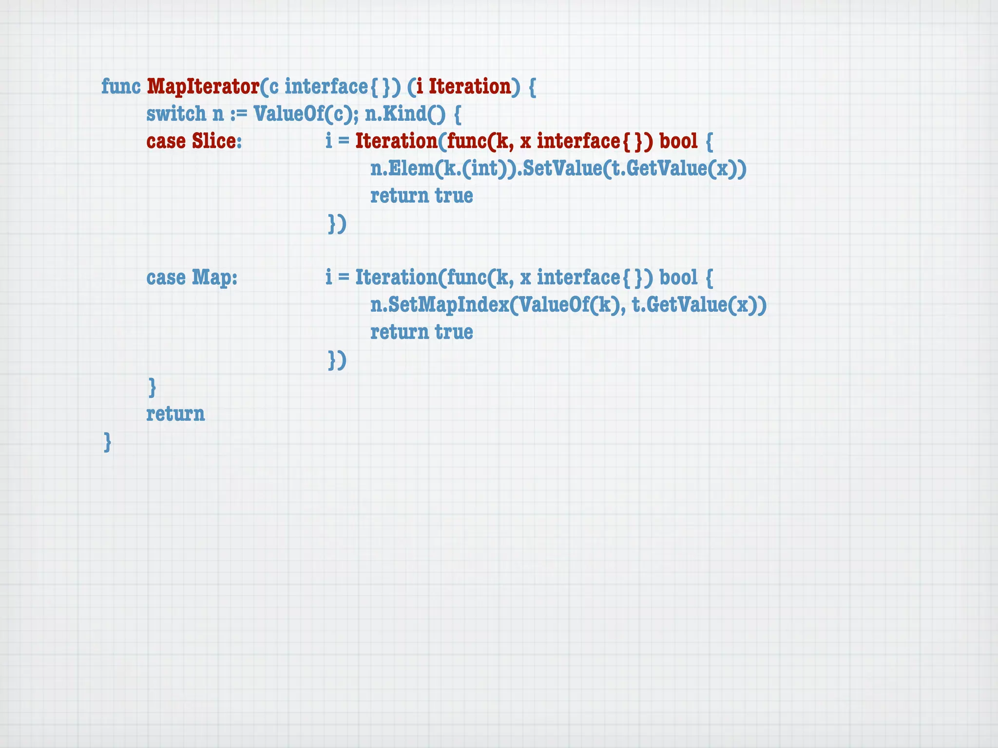 func MapIterator(c interface{}) (i Iteration) {
	    switch n := ValueOf(c); n.Kind() {
	    case Slice:	 	     i = Iteration(func(k, x interface{}) bool {
	    	    	    	    	   	     n.Elem(k.(int)).SetValue(t.GetValue(x))
	    	    	    	    	   	     return true
	    	    	    	    	   })

	   case Map:	     	   i = Iteration(func(k, x interface{}) bool {
	   	    	   	     	   	     n.SetMapIndex(ValueOf(k), t.GetValue(x))
	   	    	   	     	   	     return true
	   	    	   	     	   })
	   }
	   return
}
 