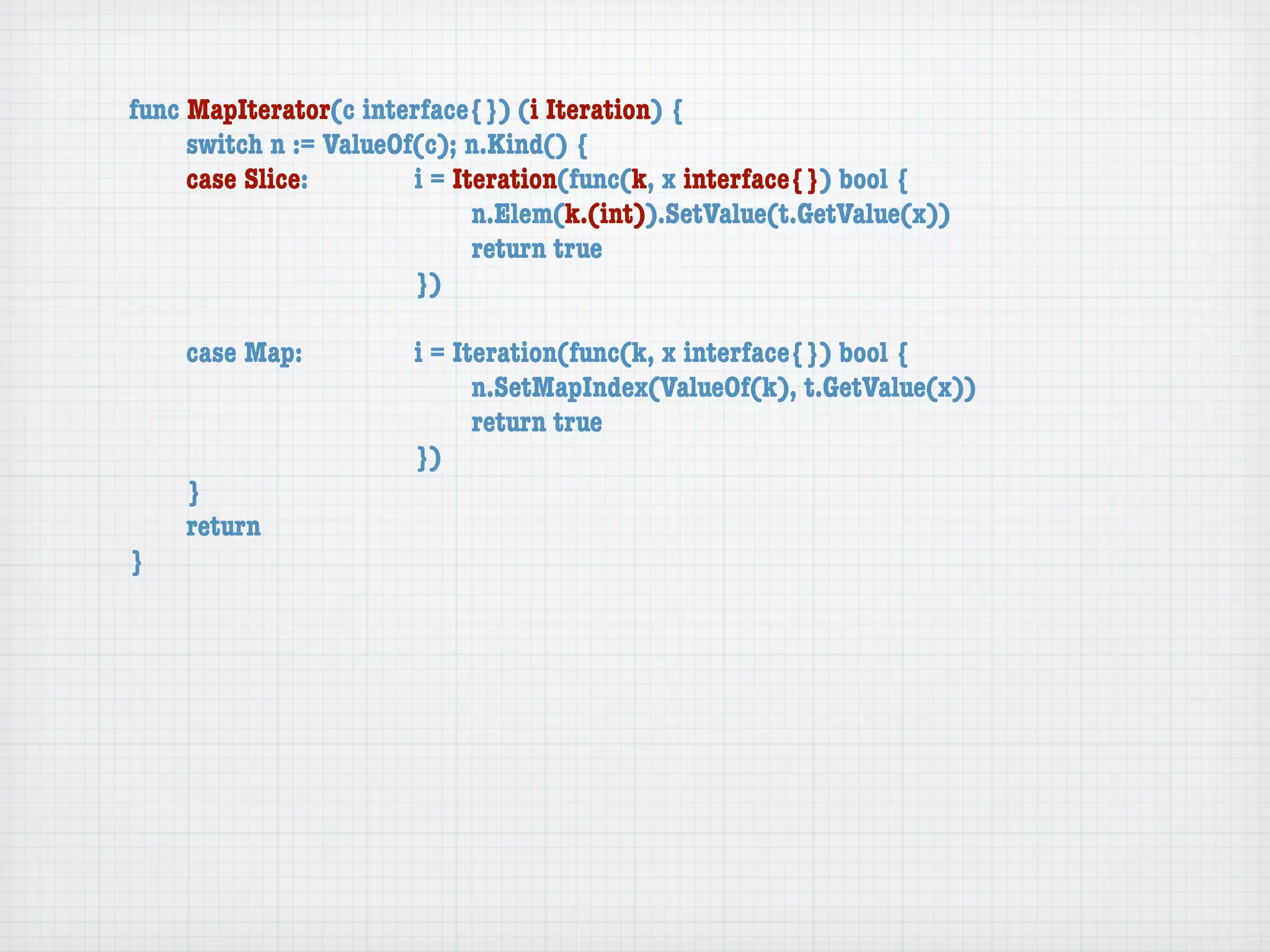 func MapIterator(c interface{}) (i Iteration) {
	    switch n := ValueOf(c); n.Kind() {
	    case Slice:	 	     i = Iteration(func(k, x interface{}) bool {
	    	    	    	    	   	     n.Elem(k.(int)).SetValue(t.GetValue(x))
	    	    	    	    	   	     return true
	    	    	    	    	   })

	   case Map:	     	   i = Iteration(func(k, x interface{}) bool {
	   	    	   	     	   	     n.SetMapIndex(ValueOf(k), t.GetValue(x))
	   	    	   	     	   	     return true
	   	    	   	     	   })
	   }
	   return
}
 