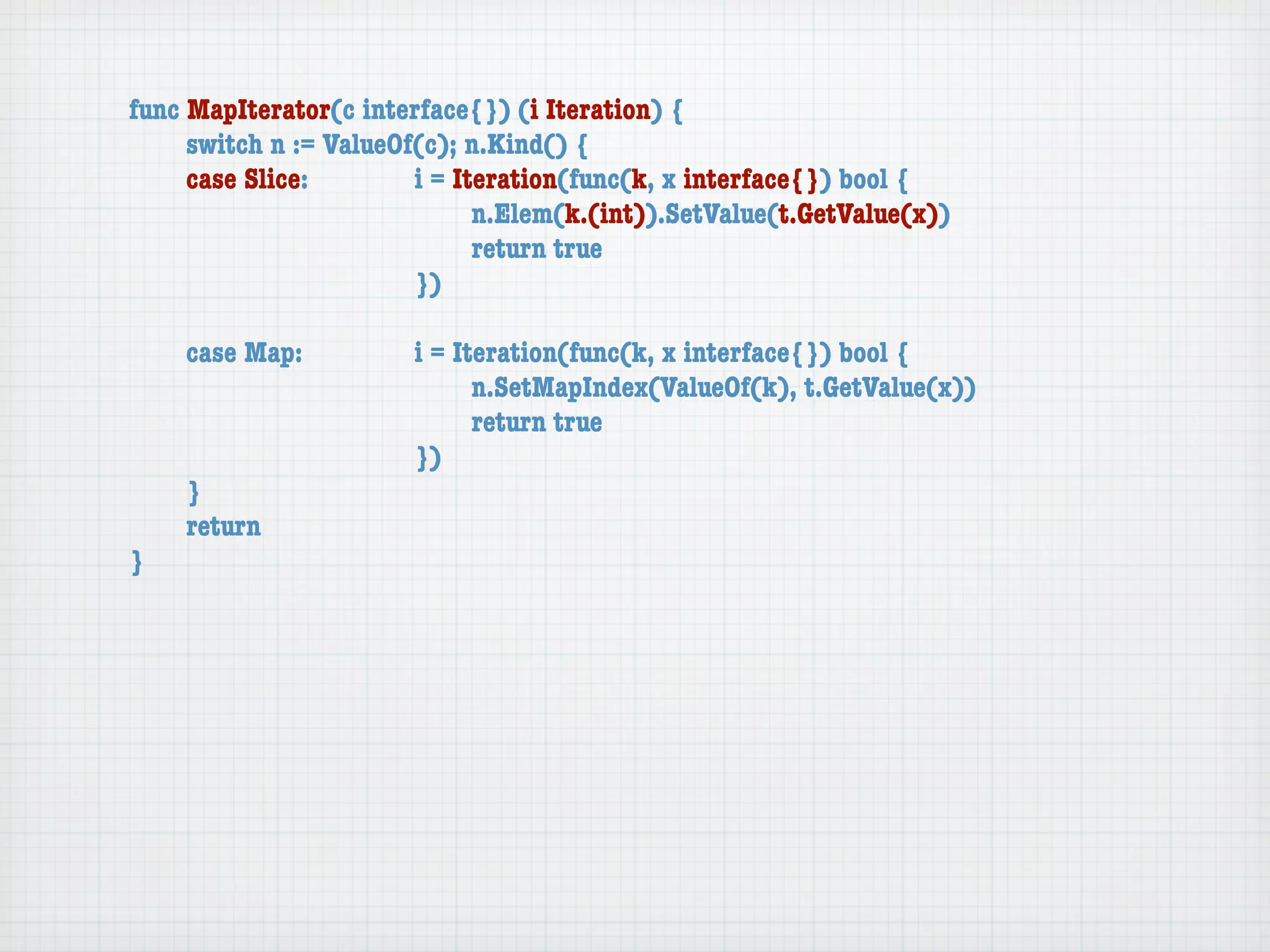 func MapIterator(c interface{}) (i Iteration) {
	    switch n := ValueOf(c); n.Kind() {
	    case Slice:	 	     i = Iteration(func(k, x interface{}) bool {
	    	    	    	    	   	     n.Elem(k.(int)).SetValue(t.GetValue(x))
	    	    	    	    	   	     return true
	    	    	    	    	   })

	   case Map:	     	   i = Iteration(func(k, x interface{}) bool {
	   	    	   	     	   	     n.SetMapIndex(ValueOf(k), t.GetValue(x))
	   	    	   	     	   	     return true
	   	    	   	     	   })
	   }
	   return
}
 