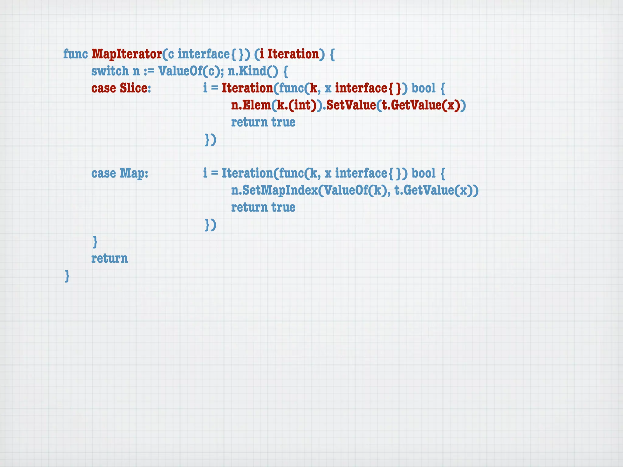 func MapIterator(c interface{}) (i Iteration) {
	    switch n := ValueOf(c); n.Kind() {
	    case Slice:	 	     i = Iteration(func(k, x interface{}) bool {
	    	    	    	    	   	     n.Elem(k.(int)).SetValue(t.GetValue(x))
	    	    	    	    	   	     return true
	    	    	    	    	   })

	   case Map:	     	   i = Iteration(func(k, x interface{}) bool {
	   	    	   	     	   	     n.SetMapIndex(ValueOf(k), t.GetValue(x))
	   	    	   	     	   	     return true
	   	    	   	     	   })
	   }
	   return
}
 