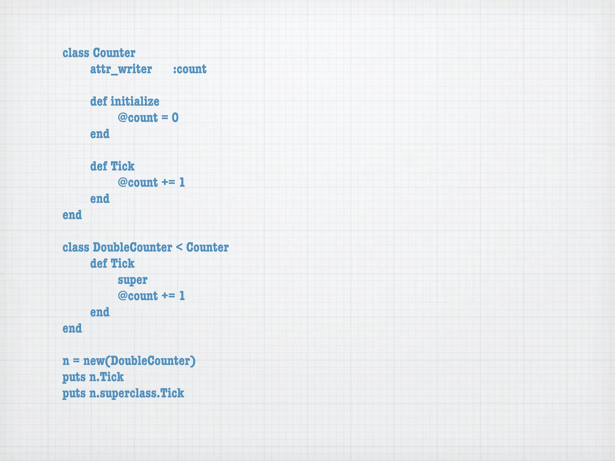 class Counter
	    attr_writer	   :count

	    def initialize
	    	    @count = 0
	    end

	   def Tick
	   	    @count += 1
	   end
end

class DoubleCounter < Counter
	    def Tick
	    	    super
	    	    @count += 1
	    end
end

n = new(DoubleCounter)
puts n.Tick
puts n.superclass.Tick
 