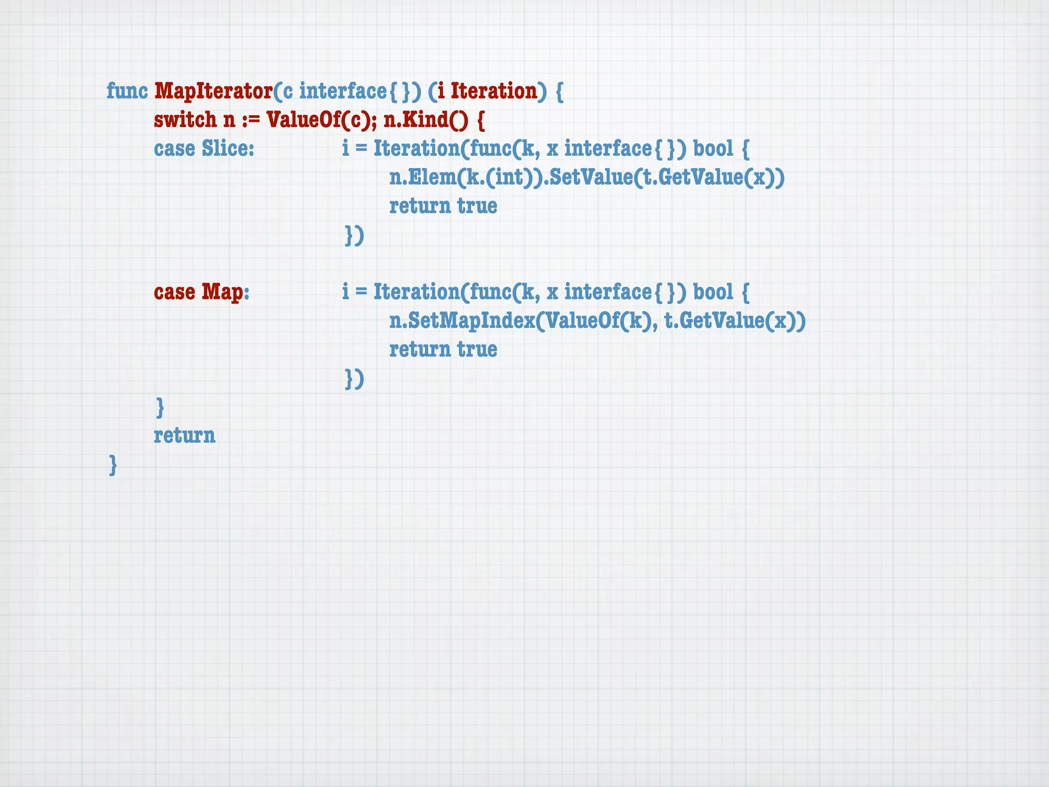 func MapIterator(c interface{}) (i Iteration) {
	    switch n := ValueOf(c); n.Kind() {
	    case Slice:	 	     i = Iteration(func(k, x interface{}) bool {
	    	    	    	    	   	     n.Elem(k.(int)).SetValue(t.GetValue(x))
	    	    	    	    	   	     return true
	    	    	    	    	   })

	   case Map:	     	   i = Iteration(func(k, x interface{}) bool {
	   	    	   	     	   	     n.SetMapIndex(ValueOf(k), t.GetValue(x))
	   	    	   	     	   	     return true
	   	    	   	     	   })
	   }
	   return
}
 