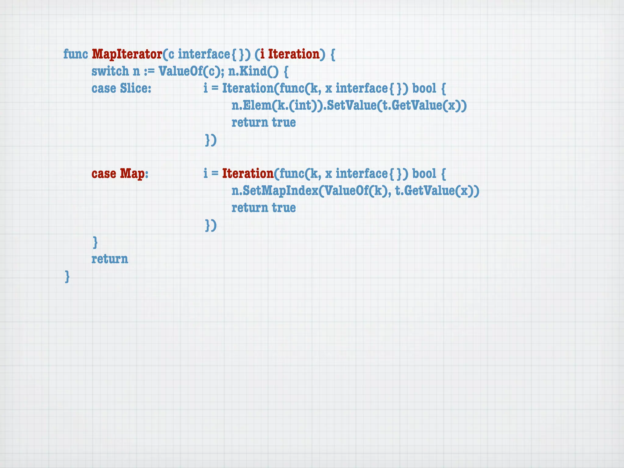 func MapIterator(c interface{}) (i Iteration) {
	    switch n := ValueOf(c); n.Kind() {
	    case Slice:	 	     i = Iteration(func(k, x interface{}) bool {
	    	    	    	    	   	     n.Elem(k.(int)).SetValue(t.GetValue(x))
	    	    	    	    	   	     return true
	    	    	    	    	   })

	   case Map:	     	   i = Iteration(func(k, x interface{}) bool {
	   	    	   	     	   	     n.SetMapIndex(ValueOf(k), t.GetValue(x))
	   	    	   	     	   	     return true
	   	    	   	     	   })
	   }
	   return
}
 