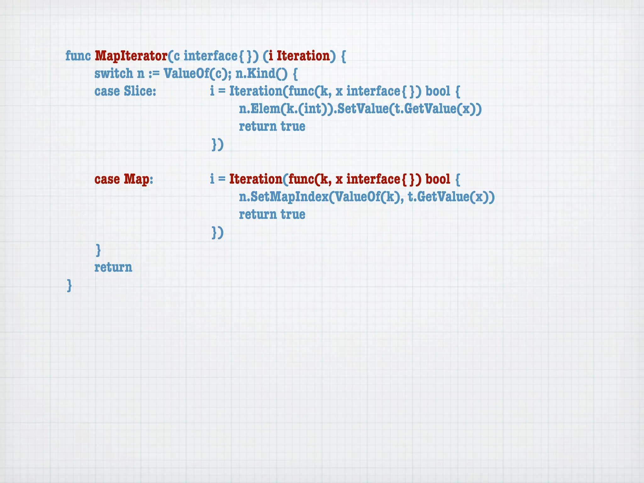 func MapIterator(c interface{}) (i Iteration) {
	    switch n := ValueOf(c); n.Kind() {
	    case Slice:	 	     i = Iteration(func(k, x interface{}) bool {
	    	    	    	    	   	     n.Elem(k.(int)).SetValue(t.GetValue(x))
	    	    	    	    	   	     return true
	    	    	    	    	   })

	   case Map:	     	   i = Iteration(func(k, x interface{}) bool {
	   	    	   	     	   	     n.SetMapIndex(ValueOf(k), t.GetValue(x))
	   	    	   	     	   	     return true
	   	    	   	     	   })
	   }
	   return
}
 