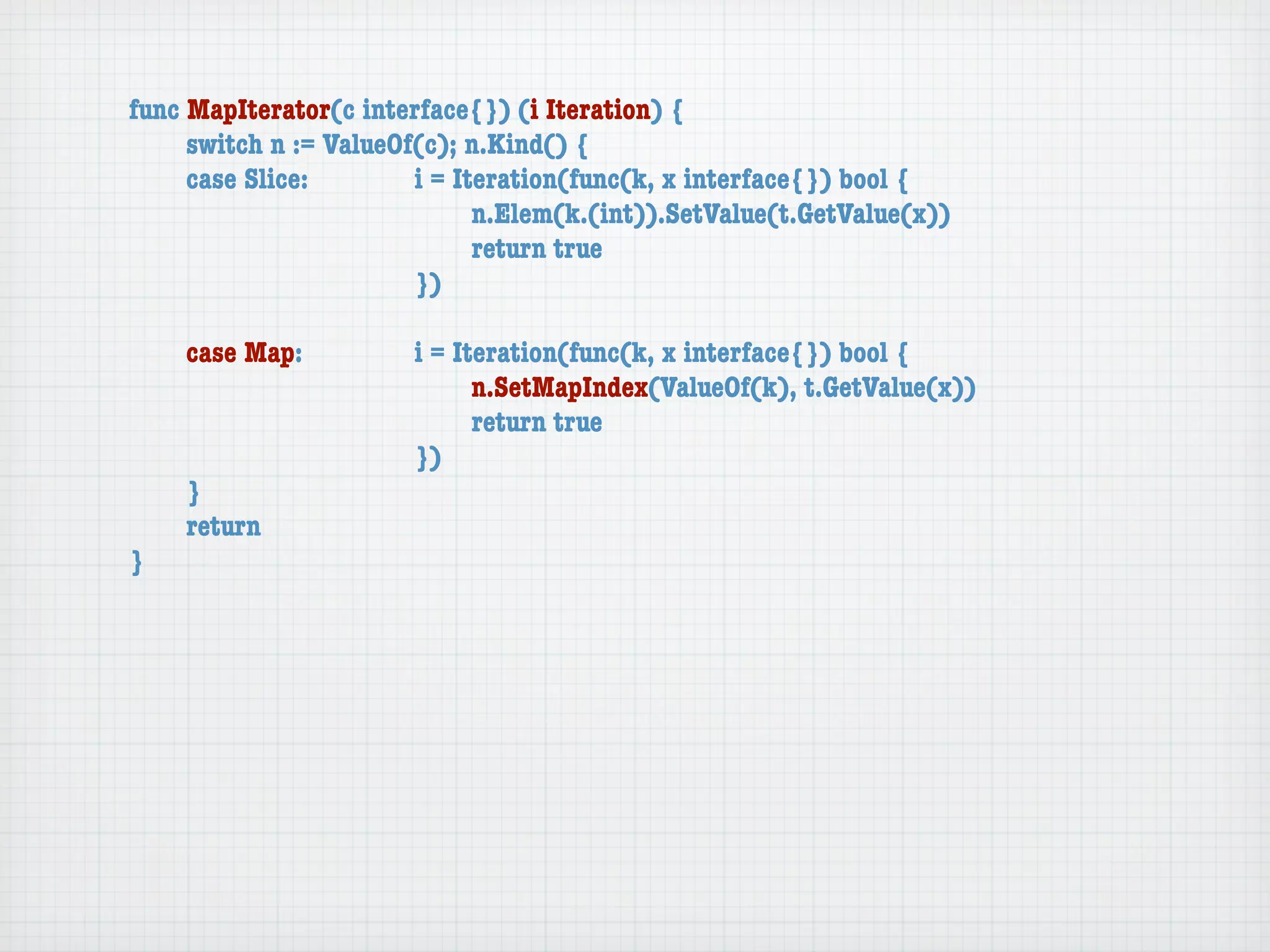 func MapIterator(c interface{}) (i Iteration) {
	    switch n := ValueOf(c); n.Kind() {
	    case Slice:	 	     i = Iteration(func(k, x interface{}) bool {
	    	    	    	    	   	     n.Elem(k.(int)).SetValue(t.GetValue(x))
	    	    	    	    	   	     return true
	    	    	    	    	   })

	   case Map:	     	   i = Iteration(func(k, x interface{}) bool {
	   	    	   	     	   	     n.SetMapIndex(ValueOf(k), t.GetValue(x))
	   	    	   	     	   	     return true
	   	    	   	     	   })
	   }
	   return
}
 