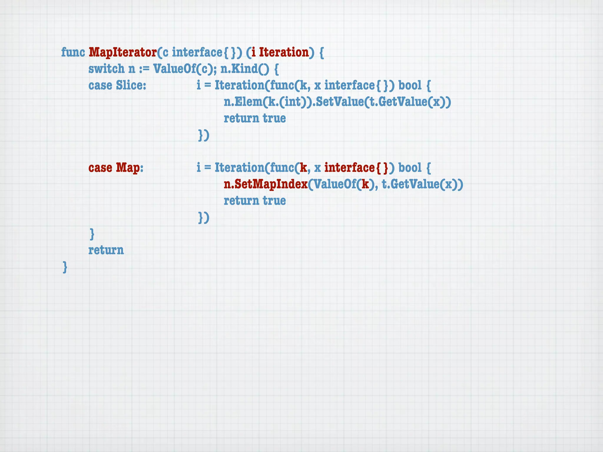 func MapIterator(c interface{}) (i Iteration) {
	    switch n := ValueOf(c); n.Kind() {
	    case Slice:	 	     i = Iteration(func(k, x interface{}) bool {
	    	    	    	    	   	     n.Elem(k.(int)).SetValue(t.GetValue(x))
	    	    	    	    	   	     return true
	    	    	    	    	   })

	   case Map:	     	   i = Iteration(func(k, x interface{}) bool {
	   	    	   	     	   	     n.SetMapIndex(ValueOf(k), t.GetValue(x))
	   	    	   	     	   	     return true
	   	    	   	     	   })
	   }
	   return
}
 