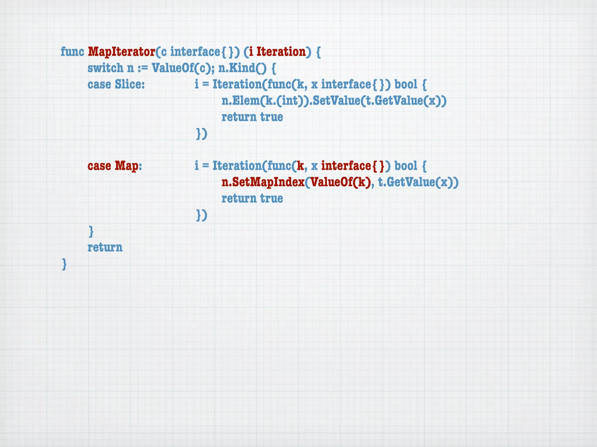 func MapIterator(c interface{}) (i Iteration) {
	    switch n := ValueOf(c); n.Kind() {
	    case Slice:	 	     i = Iteration(func(k, x interface{}) bool {
	    	    	    	    	   	     n.Elem(k.(int)).SetValue(t.GetValue(x))
	    	    	    	    	   	     return true
	    	    	    	    	   })

	   case Map:	     	   i = Iteration(func(k, x interface{}) bool {
	   	    	   	     	   	     n.SetMapIndex(ValueOf(k), t.GetValue(x))
	   	    	   	     	   	     return true
	   	    	   	     	   })
	   }
	   return
}
 
