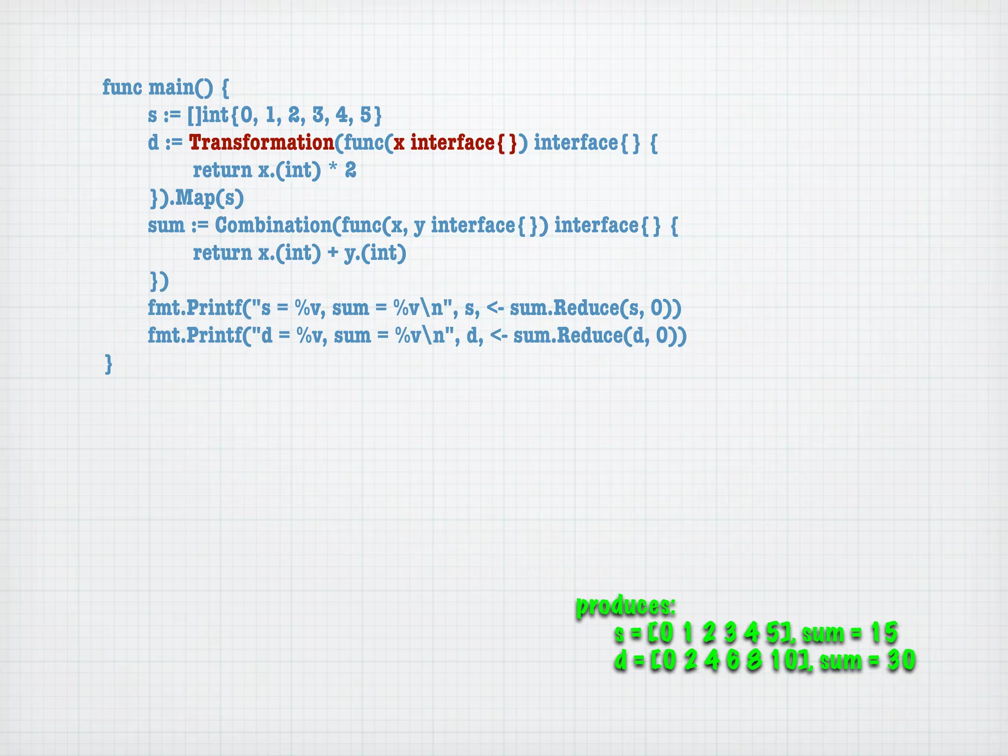 func main() {
	    s := []int{0, 1, 2, 3, 4, 5}
	    d := Transformation(func(x interface{}) interface{} {
	    	     return x.(int) * 2
	    }).Map(s)
	    sum := Combination(func(x, y interface{}) interface{} {
	    	     return x.(int) + y.(int)
	    })
	    fmt.Printf("s = %v, sum = %vn", s, <- sum.Reduce(s, 0))
	    fmt.Printf("d = %v, sum = %vn", d, <- sum.Reduce(d, 0))
}




                                                 produces:
                                                    s = [0 1 2 3 4 5], sum = 15
                                                    d = [0 2 4 6 8 10], sum = 30
 