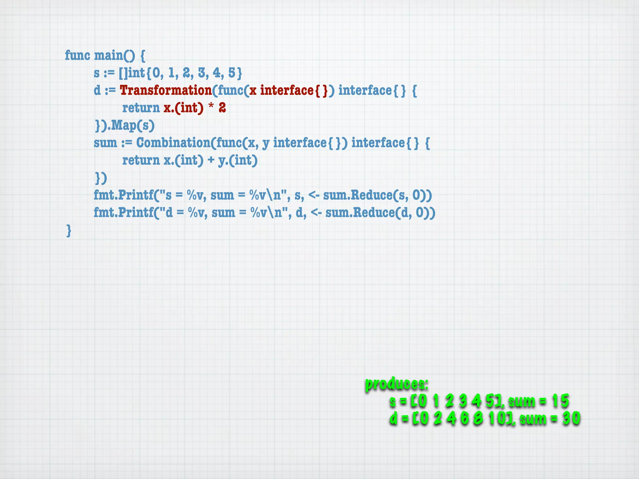 func main() {
	    s := []int{0, 1, 2, 3, 4, 5}
	    d := Transformation(func(x interface{}) interface{} {
	    	     return x.(int) * 2
	    }).Map(s)
	    sum := Combination(func(x, y interface{}) interface{} {
	    	     return x.(int) + y.(int)
	    })
	    fmt.Printf("s = %v, sum = %vn", s, <- sum.Reduce(s, 0))
	    fmt.Printf("d = %v, sum = %vn", d, <- sum.Reduce(d, 0))
}




                                                 produces:
                                                    s = [0 1 2 3 4 5], sum = 15
                                                    d = [0 2 4 6 8 10], sum = 30
 