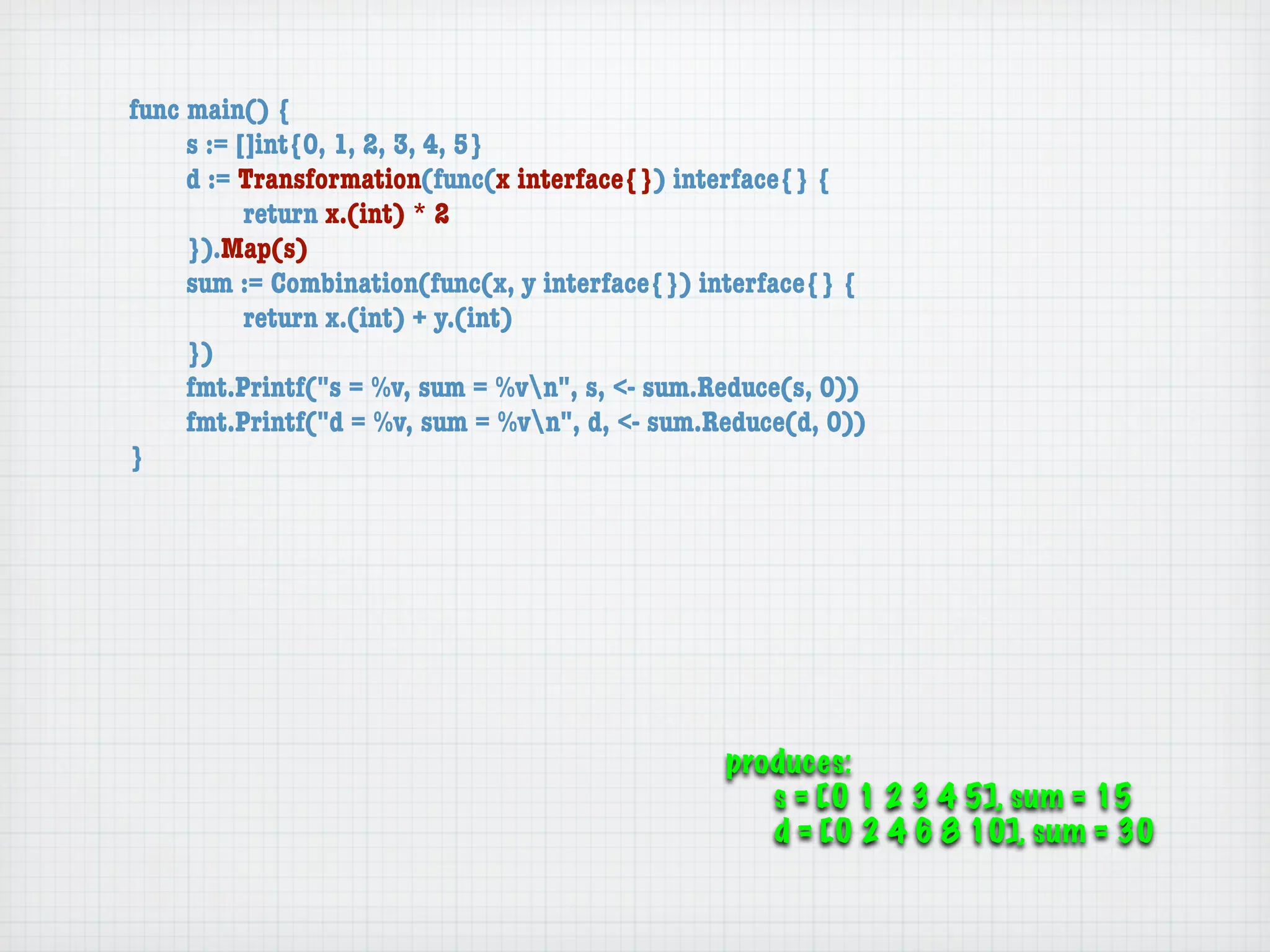 func main() {
	    s := []int{0, 1, 2, 3, 4, 5}
	    d := Transformation(func(x interface{}) interface{} {
	    	     return x.(int) * 2
	    }).Map(s)
	    sum := Combination(func(x, y interface{}) interface{} {
	    	     return x.(int) + y.(int)
	    })
	    fmt.Printf("s = %v, sum = %vn", s, <- sum.Reduce(s, 0))
	    fmt.Printf("d = %v, sum = %vn", d, <- sum.Reduce(d, 0))
}




                                                 produces:
                                                    s = [0 1 2 3 4 5], sum = 15
                                                    d = [0 2 4 6 8 10], sum = 30
 