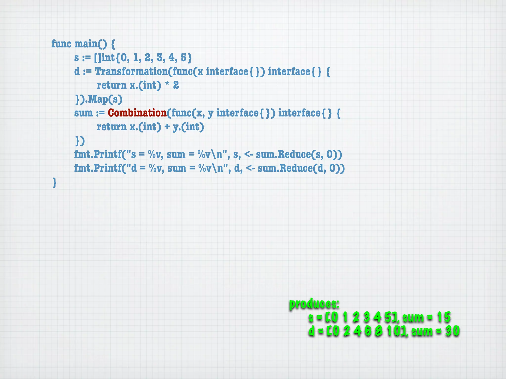 func main() {
	    s := []int{0, 1, 2, 3, 4, 5}
	    d := Transformation(func(x interface{}) interface{} {
	    	     return x.(int) * 2
	    }).Map(s)
	    sum := Combination(func(x, y interface{}) interface{} {
	    	     return x.(int) + y.(int)
	    })
	    fmt.Printf("s = %v, sum = %vn", s, <- sum.Reduce(s, 0))
	    fmt.Printf("d = %v, sum = %vn", d, <- sum.Reduce(d, 0))
}




                                                 produces:
                                                    s = [0 1 2 3 4 5], sum = 15
                                                    d = [0 2 4 6 8 10], sum = 30
 