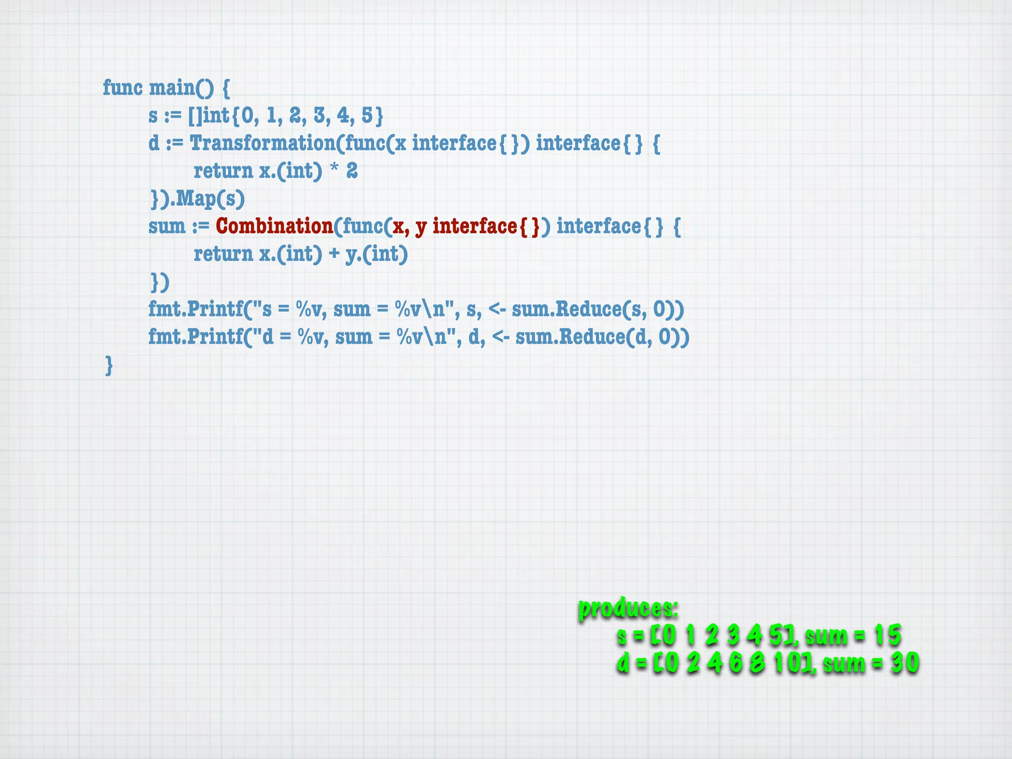 func main() {
	    s := []int{0, 1, 2, 3, 4, 5}
	    d := Transformation(func(x interface{}) interface{} {
	    	     return x.(int) * 2
	    }).Map(s)
	    sum := Combination(func(x, y interface{}) interface{} {
	    	     return x.(int) + y.(int)
	    })
	    fmt.Printf("s = %v, sum = %vn", s, <- sum.Reduce(s, 0))
	    fmt.Printf("d = %v, sum = %vn", d, <- sum.Reduce(d, 0))
}




                                                 produces:
                                                    s = [0 1 2 3 4 5], sum = 15
                                                    d = [0 2 4 6 8 10], sum = 30
 