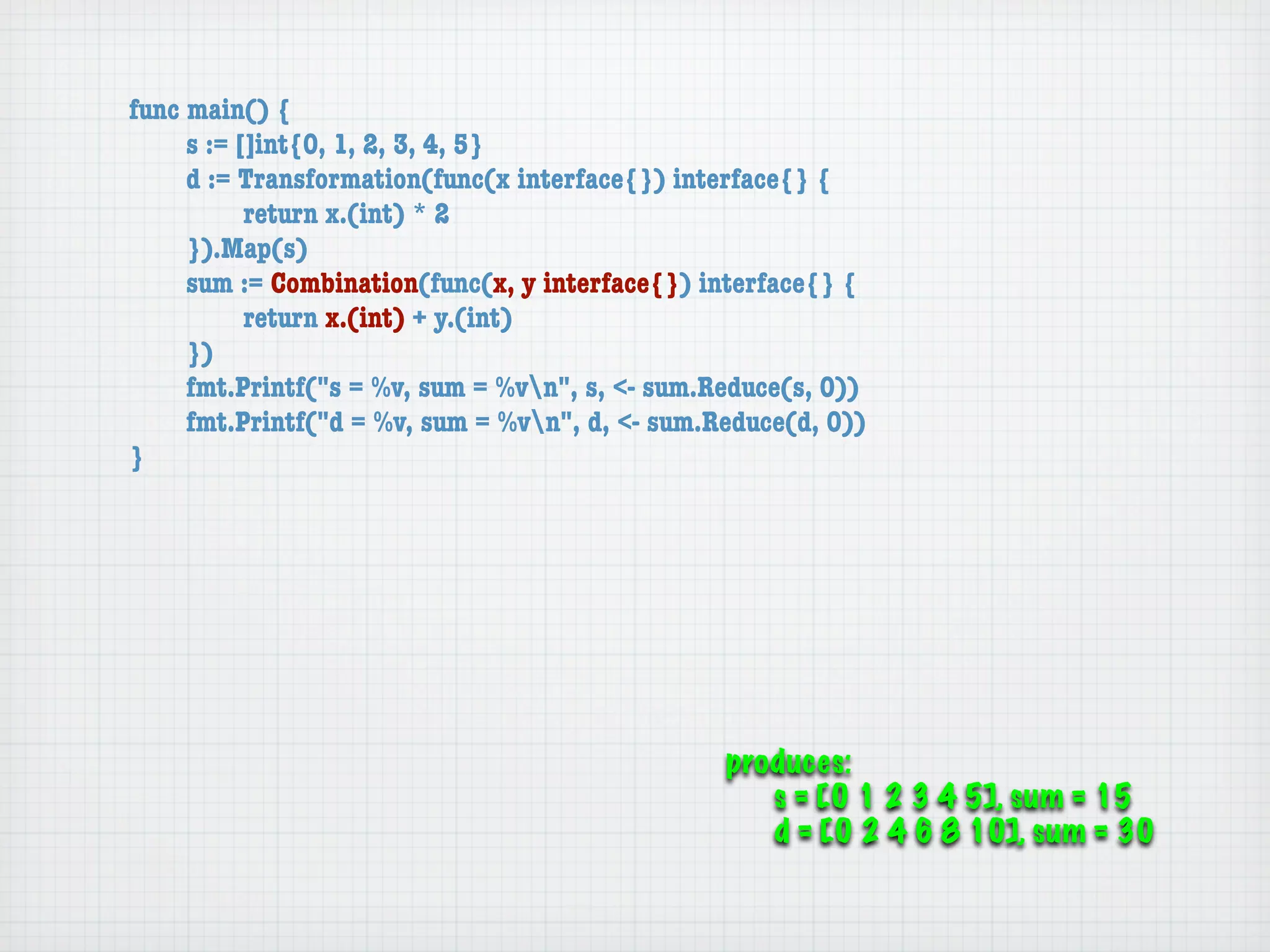 func main() {
	    s := []int{0, 1, 2, 3, 4, 5}
	    d := Transformation(func(x interface{}) interface{} {
	    	     return x.(int) * 2
	    }).Map(s)
	    sum := Combination(func(x, y interface{}) interface{} {
	    	     return x.(int) + y.(int)
	    })
	    fmt.Printf("s = %v, sum = %vn", s, <- sum.Reduce(s, 0))
	    fmt.Printf("d = %v, sum = %vn", d, <- sum.Reduce(d, 0))
}




                                                 produces:
                                                    s = [0 1 2 3 4 5], sum = 15
                                                    d = [0 2 4 6 8 10], sum = 30
 