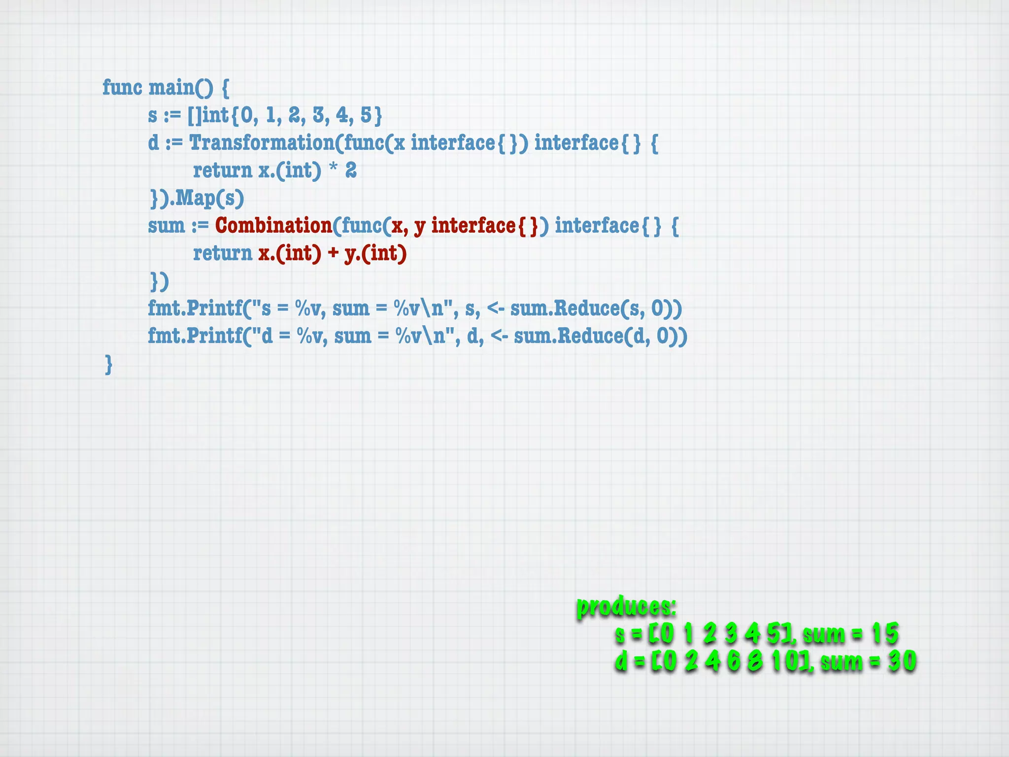 func main() {
	    s := []int{0, 1, 2, 3, 4, 5}
	    d := Transformation(func(x interface{}) interface{} {
	    	     return x.(int) * 2
	    }).Map(s)
	    sum := Combination(func(x, y interface{}) interface{} {
	    	     return x.(int) + y.(int)
	    })
	    fmt.Printf("s = %v, sum = %vn", s, <- sum.Reduce(s, 0))
	    fmt.Printf("d = %v, sum = %vn", d, <- sum.Reduce(d, 0))
}




                                                 produces:
                                                    s = [0 1 2 3 4 5], sum = 15
                                                    d = [0 2 4 6 8 10], sum = 30
 