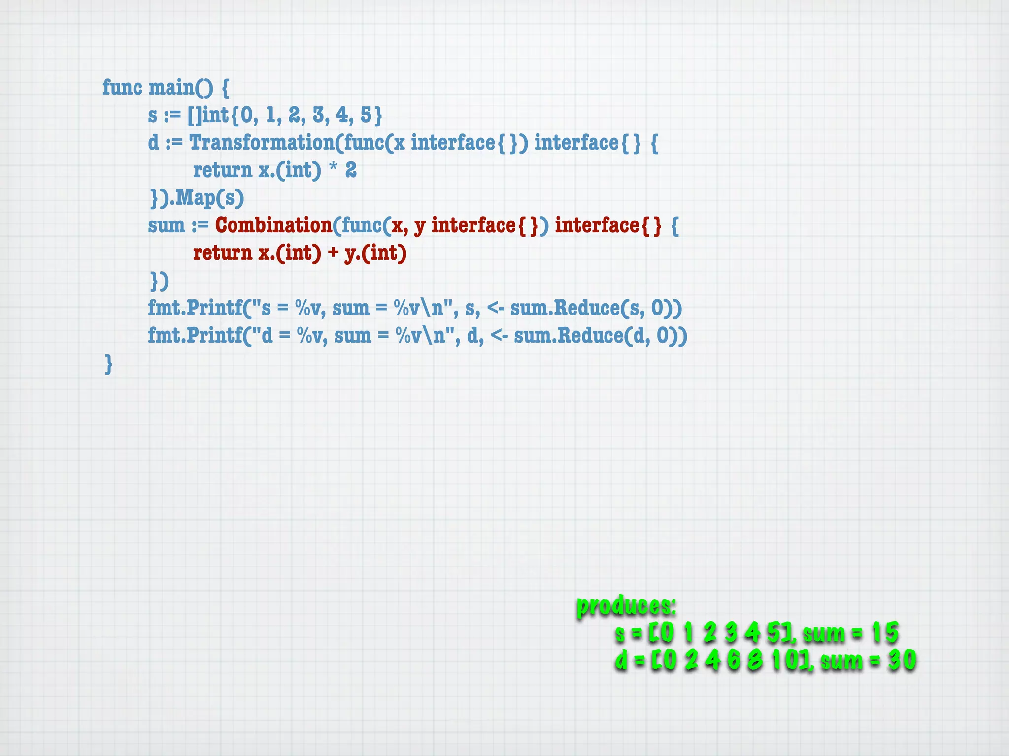 func main() {
	    s := []int{0, 1, 2, 3, 4, 5}
	    d := Transformation(func(x interface{}) interface{} {
	    	     return x.(int) * 2
	    }).Map(s)
	    sum := Combination(func(x, y interface{}) interface{} {
	    	     return x.(int) + y.(int)
	    })
	    fmt.Printf("s = %v, sum = %vn", s, <- sum.Reduce(s, 0))
	    fmt.Printf("d = %v, sum = %vn", d, <- sum.Reduce(d, 0))
}




                                                 produces:
                                                    s = [0 1 2 3 4 5], sum = 15
                                                    d = [0 2 4 6 8 10], sum = 30
 