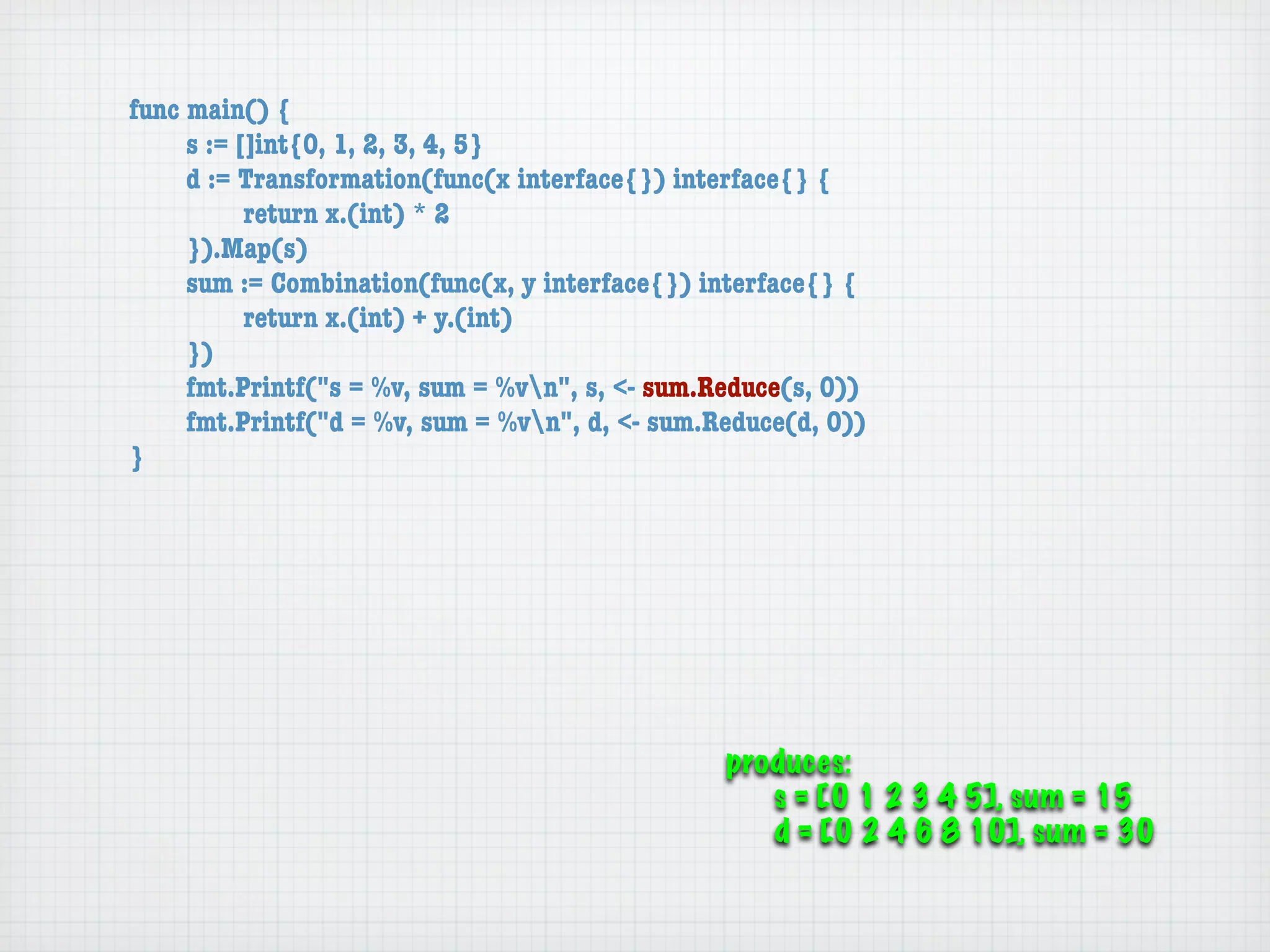 func main() {
	    s := []int{0, 1, 2, 3, 4, 5}
	    d := Transformation(func(x interface{}) interface{} {
	    	     return x.(int) * 2
	    }).Map(s)
	    sum := Combination(func(x, y interface{}) interface{} {
	    	     return x.(int) + y.(int)
	    })
	    fmt.Printf("s = %v, sum = %vn", s, <- sum.Reduce(s, 0))
	    fmt.Printf("d = %v, sum = %vn", d, <- sum.Reduce(d, 0))
}




                                                 produces:
                                                    s = [0 1 2 3 4 5], sum = 15
                                                    d = [0 2 4 6 8 10], sum = 30
 