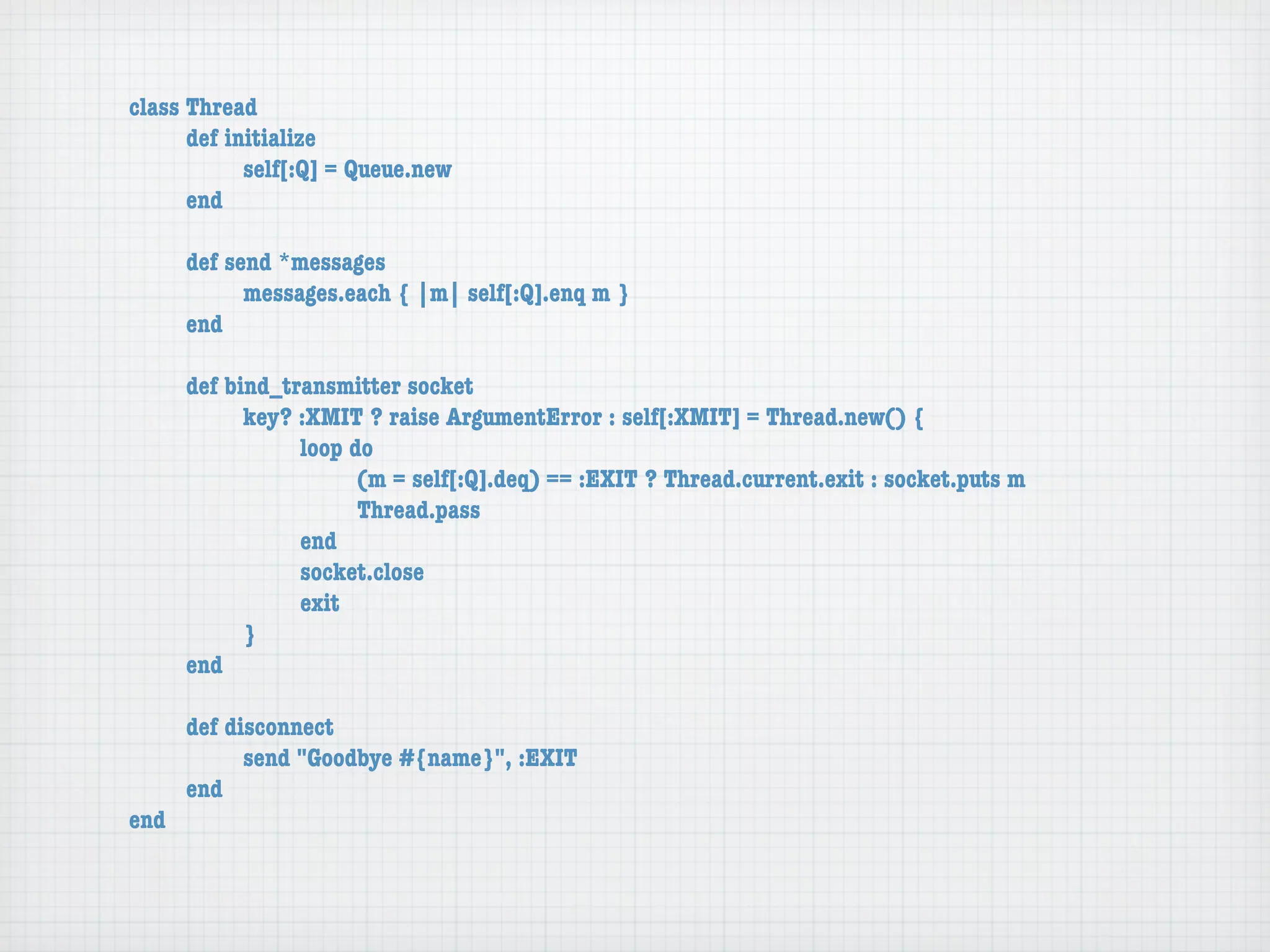 class Thread
	     def initialize
	     	     self[:Q] = Queue.new
	     end

	    def send *messages
	    	     messages.each { |m| self[:Q].enq m }
	    end

	    def bind_transmitter socket
	    	     key? :XMIT ? raise ArgumentError : self[:XMIT] = Thread.new() {
	    	     	    loop do
	    	     	    	     (m = self[:Q].deq) == :EXIT ? Thread.current.exit : socket.puts m
	    	     	    	     Thread.pass
	    	     	    end
	    	     	    socket.close
	    	     	    exit
	    	     }
	    end

	   def disconnect
	   	     send "Goodbye #{name}", :EXIT
	   end
end
 