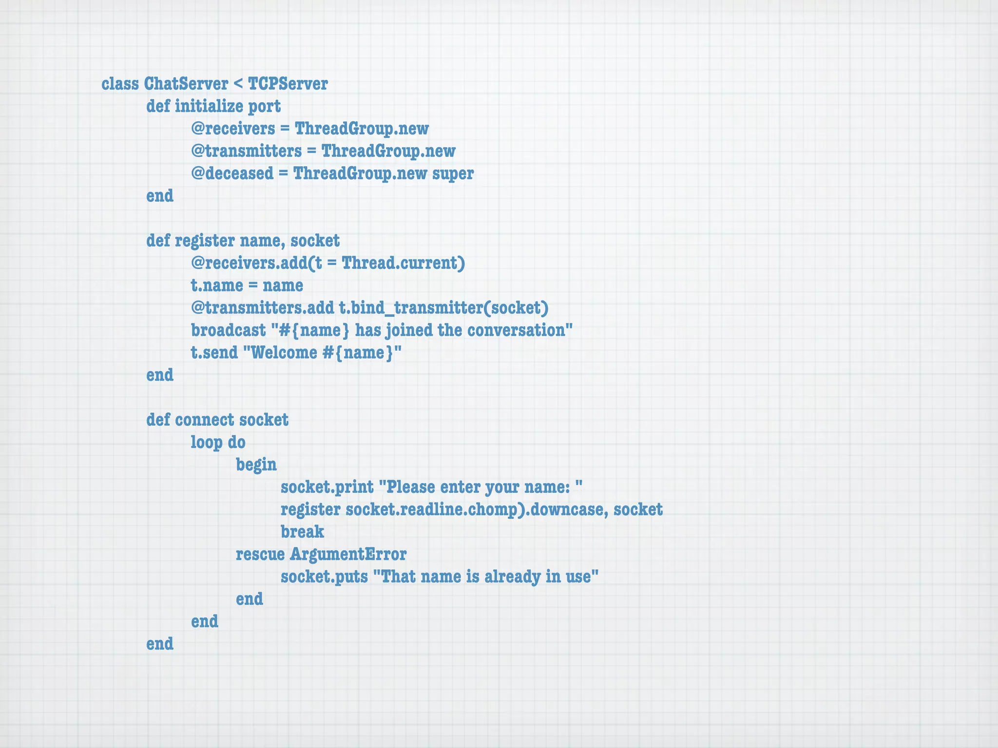 class ChatServer < TCPServer
	     def initialize port
	     	     @receivers = ThreadGroup.new
	     	     @transmitters = ThreadGroup.new
	     	     @deceased = ThreadGroup.new super
	     end

	    def register name, socket
	    	     @receivers.add(t = Thread.current)
	    	     t.name = name
	    	     @transmitters.add t.bind_transmitter(socket)
	    	     broadcast "#{name} has joined the conversation"
	    	     t.send "Welcome #{name}"
	    end

	    def connect socket
	    	     loop do
	    	     	     begin
	    	     	     	     socket.print "Please enter your name: "
	    	     	     	     register socket.readline.chomp).downcase, socket
	    	     	     	     break
	    	     	     rescue ArgumentError
	    	     	     	     socket.puts "That name is already in use"
	    	     	     end
	    	     end
	    end
 