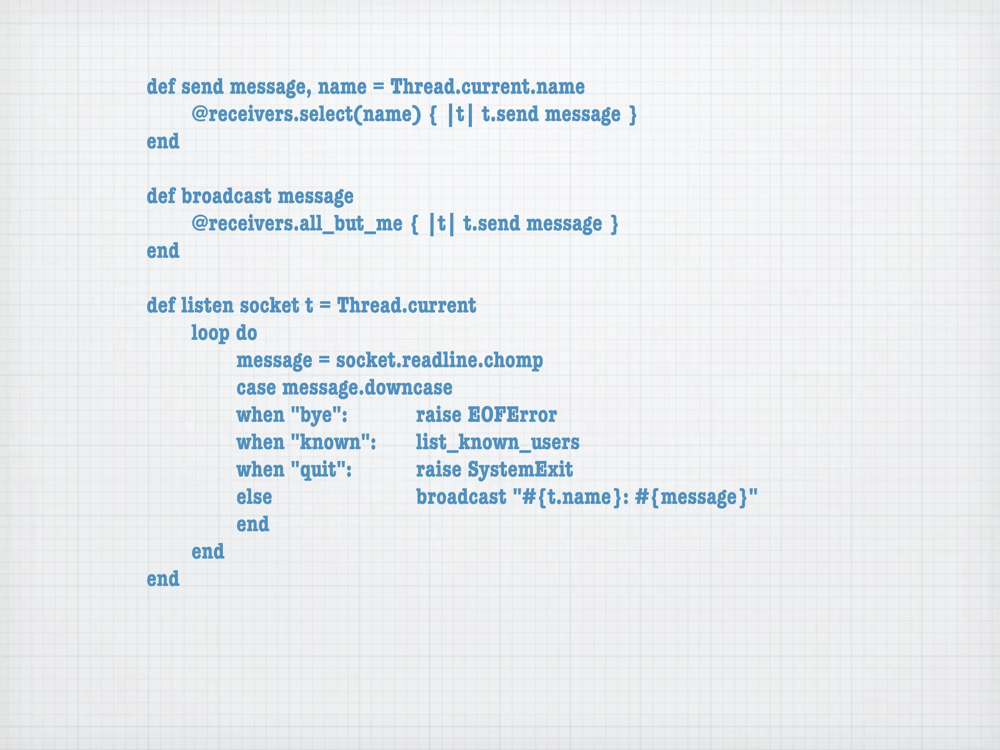 def send message, name = Thread.current.name
	   	    @receivers.select(name) { |t| t.send message }
	   end

	   def broadcast message
	   	    @receivers.all_but_me { |t| t.send message }
	   end

	   def listen socket t = Thread.current
	   	     loop do
	   	     	    message = socket.readline.chomp
	   	     	    case message.downcase
	   	     	    when "bye":	 	     raise EOFError
	   	     	    when "known":	 list_known_users
	   	     	    when "quit":	 	    raise SystemExit
	   	     	    else	 	   	   	    broadcast "#{t.name}: #{message}"
	   	     	    end
	   	     end
	   end
 