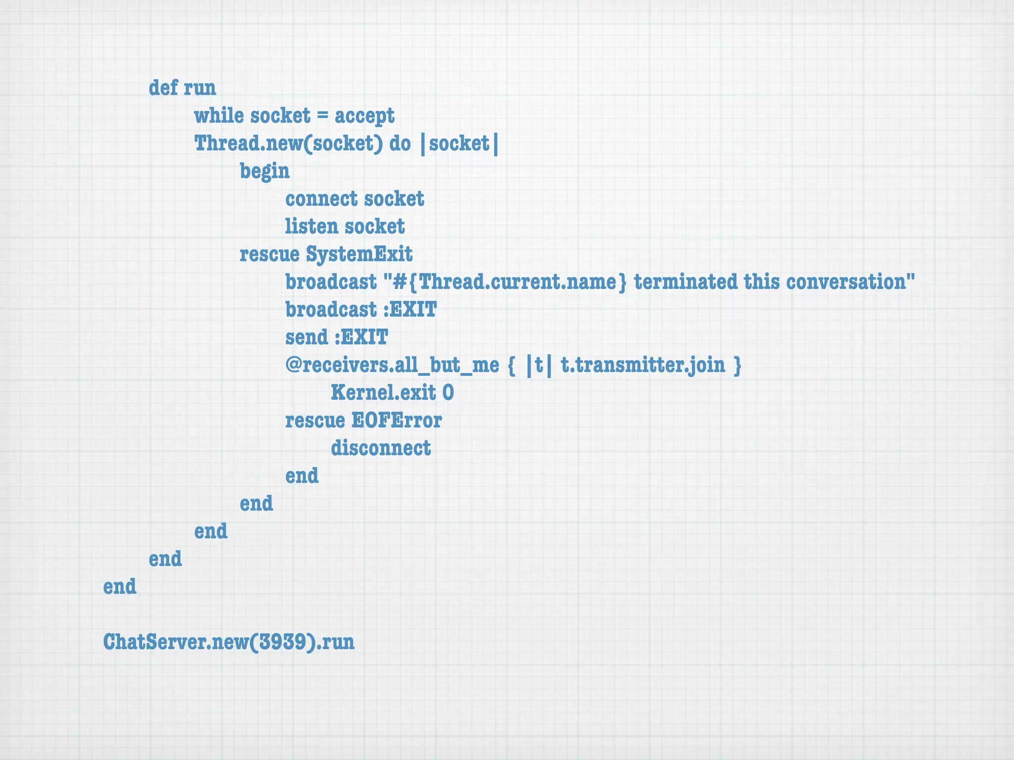 def run
	     	    while socket = accept
	     	    Thread.new(socket) do |socket|
	     	    	    begin
	     	    	    	    connect socket
	     	    	    	    listen socket
	     	    	    rescue SystemExit
	     	    	    	    broadcast "#{Thread.current.name} terminated this conversation"
	     	    	    	    broadcast :EXIT
	     	    	    	    send :EXIT
	     	    	    	    @receivers.all_but_me { |t| t.transmitter.join }
	     	    	    	    	    Kernel.exit 0
	     	    	    	    rescue EOFError
	     	    	    	    	    disconnect
	     	    	    	    end
	     	    	    end
	     	    end
	     end
end

ChatServer.new(3939).run
 
