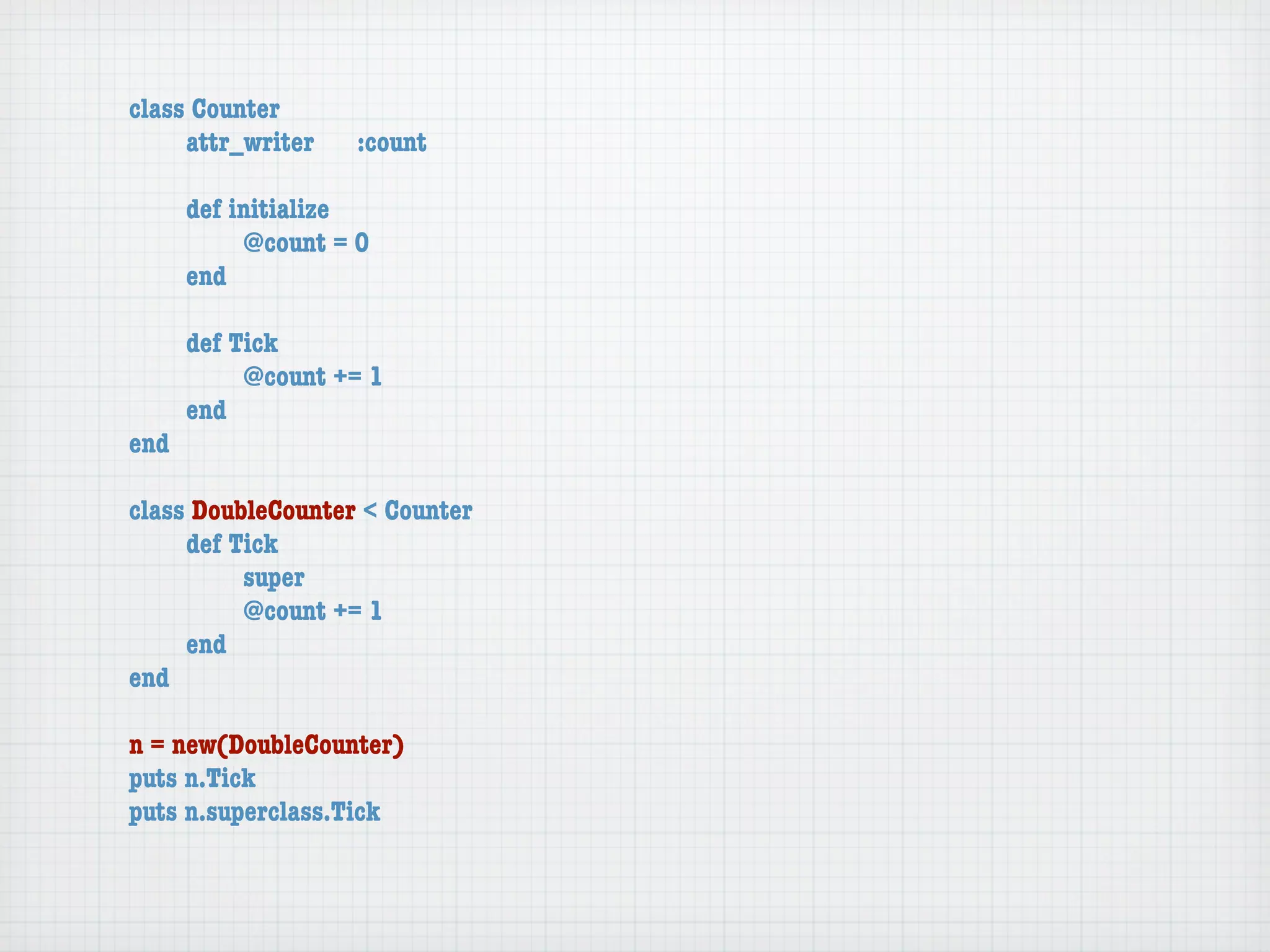 class Counter
	    attr_writer	   :count

	    def initialize
	    	    @count = 0
	    end

	   def Tick
	   	    @count += 1
	   end
end

class DoubleCounter < Counter
	    def Tick
	    	    super
	    	    @count += 1
	    end
end

n = new(DoubleCounter)
puts n.Tick
puts n.superclass.Tick
 