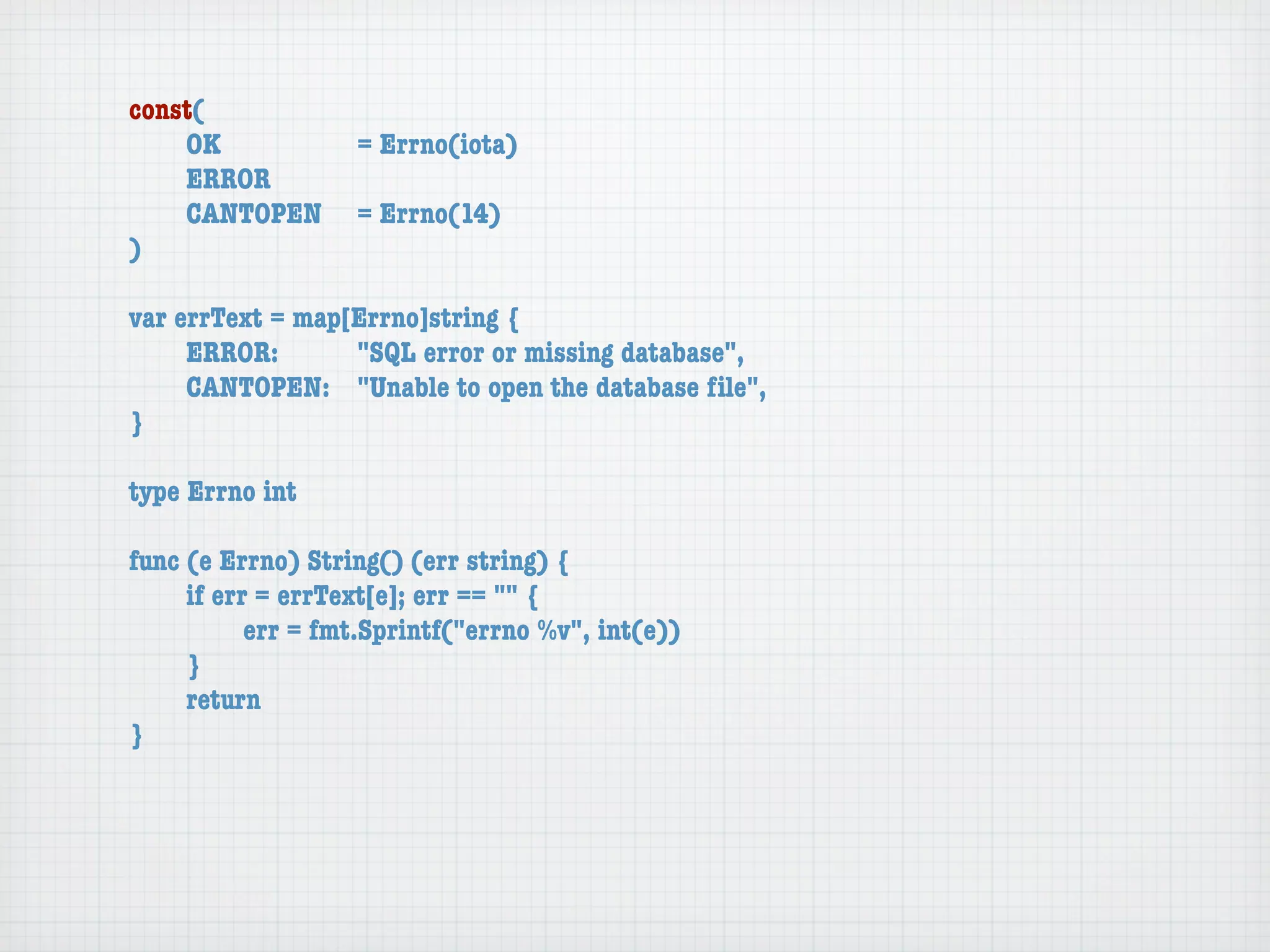 const(
	   OK	 	  	  = Errno(iota)
	   ERROR
	   CANTOPEN	 = Errno(14)
)

var errText = map[Errno]string {
	    ERROR: 	 	   "SQL error or missing database",
	    CANTOPEN:	 "Unable to open the database ﬁle",
}

type Errno int

func (e Errno) String() (err string) {
	    if err = errText[e]; err == "" {
	    	     err = fmt.Sprintf("errno %v", int(e))
	    }
	    return
}
 