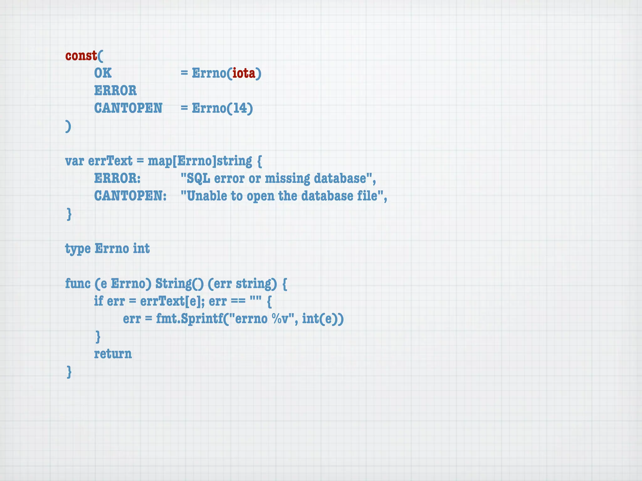 const(
	   OK	 	  	  = Errno(iota)
	   ERROR
	   CANTOPEN	 = Errno(14)
)

var errText = map[Errno]string {
	    ERROR: 	 	   "SQL error or missing database",
	    CANTOPEN:	 "Unable to open the database ﬁle",
}

type Errno int

func (e Errno) String() (err string) {
	    if err = errText[e]; err == "" {
	    	     err = fmt.Sprintf("errno %v", int(e))
	    }
	    return
}
 