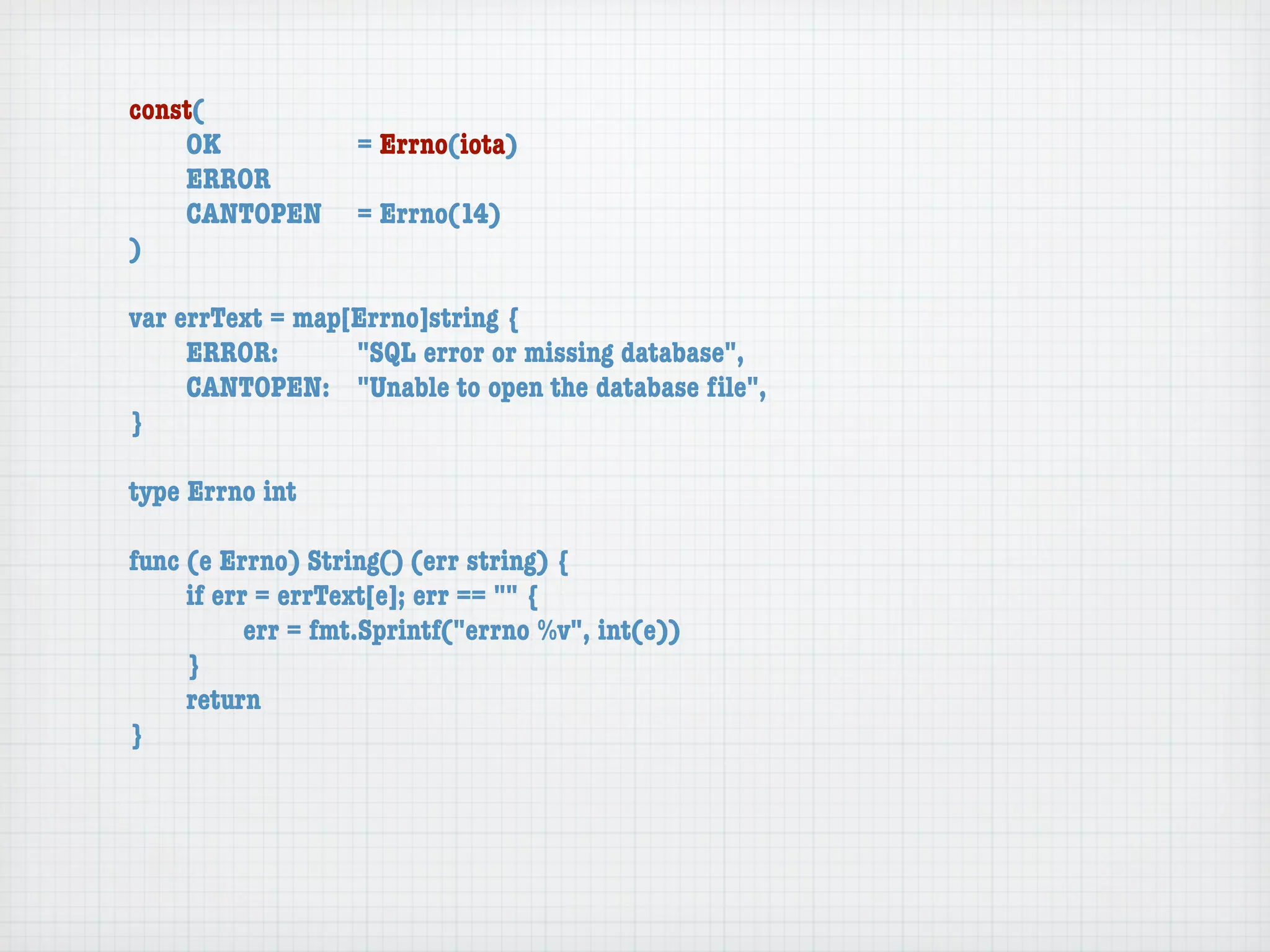 const(
	   OK	 	  	  = Errno(iota)
	   ERROR
	   CANTOPEN	 = Errno(14)
)

var errText = map[Errno]string {
	    ERROR: 	 	   "SQL error or missing database",
	    CANTOPEN:	 "Unable to open the database ﬁle",
}

type Errno int

func (e Errno) String() (err string) {
	    if err = errText[e]; err == "" {
	    	     err = fmt.Sprintf("errno %v", int(e))
	    }
	    return
}
 