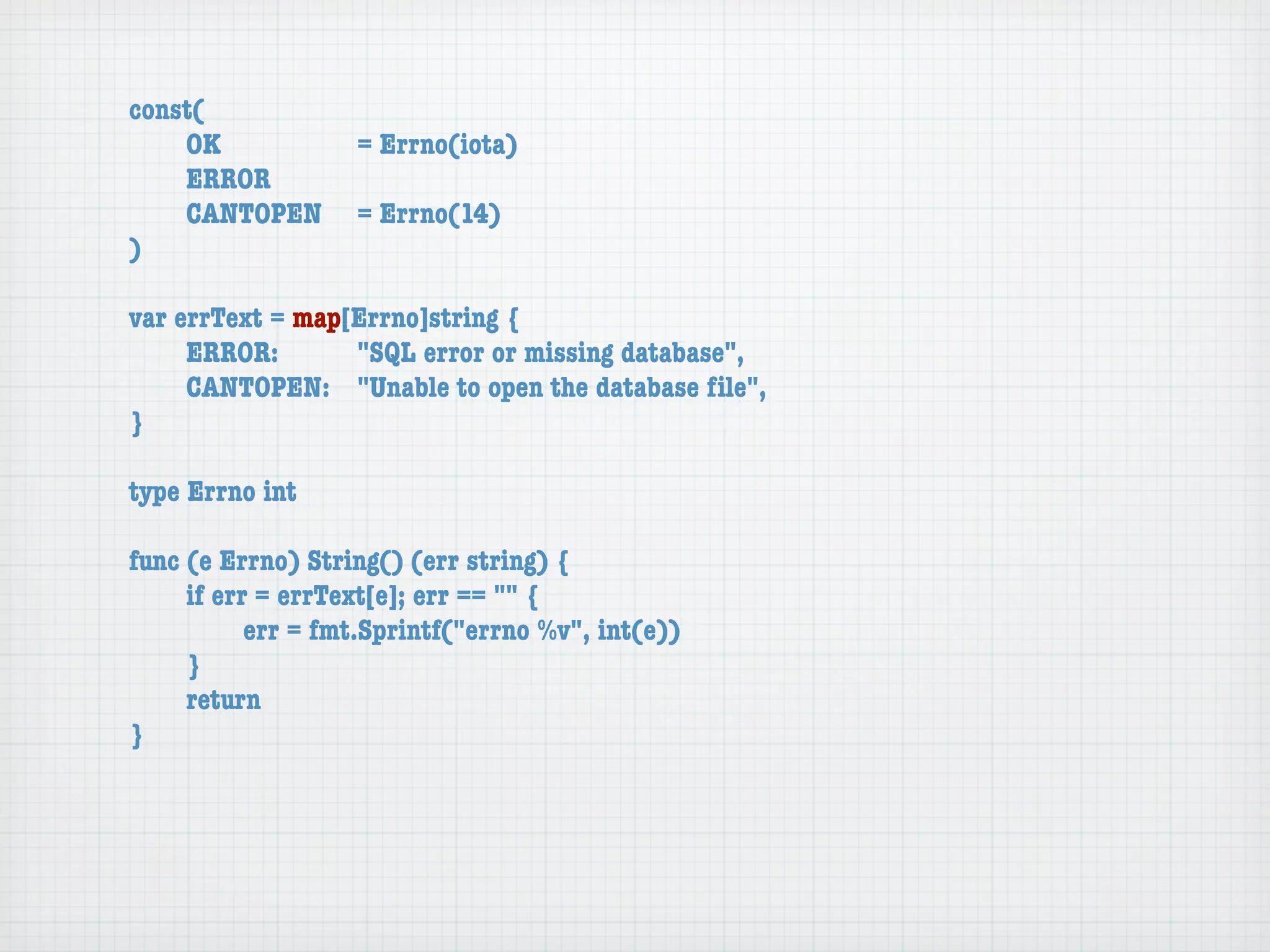 const(
	   OK	 	  	  = Errno(iota)
	   ERROR
	   CANTOPEN	 = Errno(14)
)

var errText = map[Errno]string {
	    ERROR: 	 	   "SQL error or missing database",
	    CANTOPEN:	 "Unable to open the database ﬁle",
}

type Errno int

func (e Errno) String() (err string) {
	    if err = errText[e]; err == "" {
	    	     err = fmt.Sprintf("errno %v", int(e))
	    }
	    return
}
 