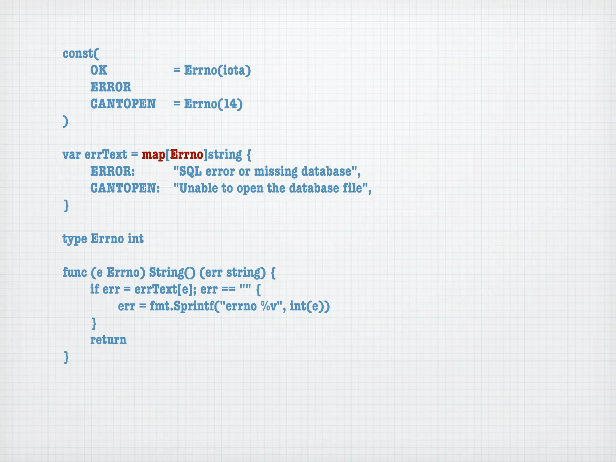 const(
	   OK	 	  	  = Errno(iota)
	   ERROR
	   CANTOPEN	 = Errno(14)
)

var errText = map[Errno]string {
	    ERROR: 	 	   "SQL error or missing database",
	    CANTOPEN:	 "Unable to open the database ﬁle",
}

type Errno int

func (e Errno) String() (err string) {
	    if err = errText[e]; err == "" {
	    	     err = fmt.Sprintf("errno %v", int(e))
	    }
	    return
}
 