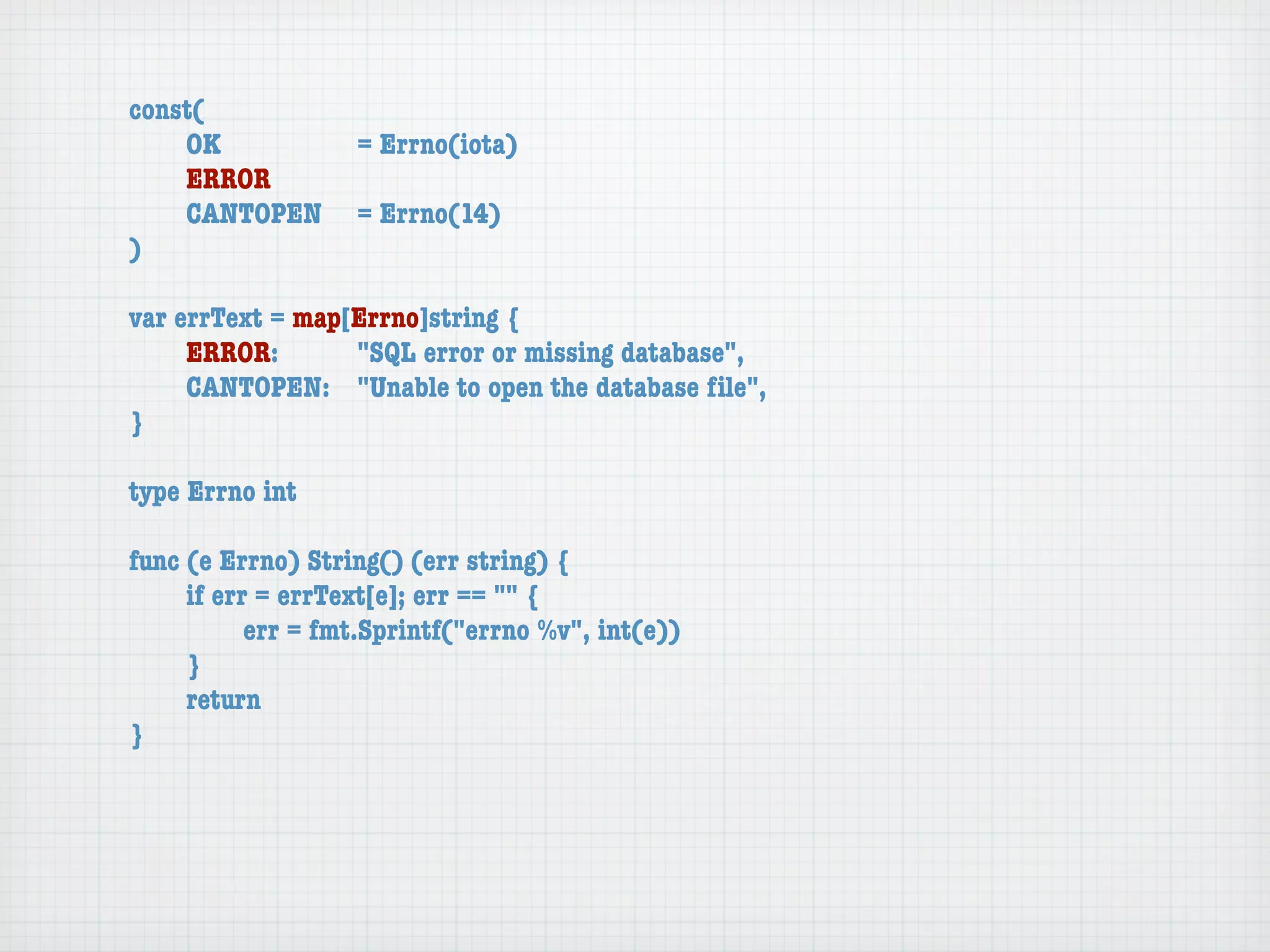 const(
	   OK	 	  	  = Errno(iota)
	   ERROR
	   CANTOPEN	 = Errno(14)
)

var errText = map[Errno]string {
	    ERROR: 	 	   "SQL error or missing database",
	    CANTOPEN:	 "Unable to open the database ﬁle",
}

type Errno int

func (e Errno) String() (err string) {
	    if err = errText[e]; err == "" {
	    	     err = fmt.Sprintf("errno %v", int(e))
	    }
	    return
}
 