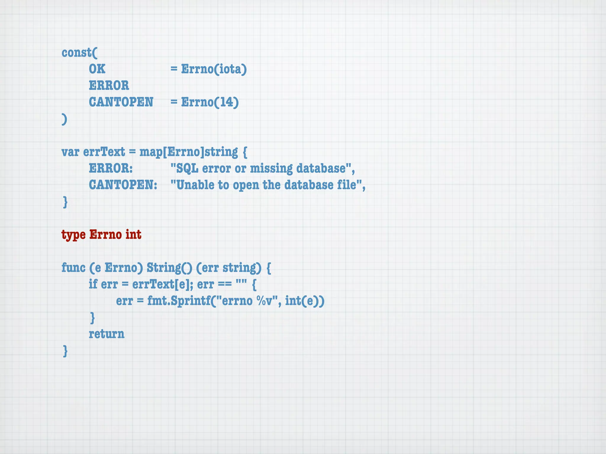 const(
	   OK	 	  	  = Errno(iota)
	   ERROR
	   CANTOPEN	 = Errno(14)
)

var errText = map[Errno]string {
	    ERROR: 	 	   "SQL error or missing database",
	    CANTOPEN:	 "Unable to open the database ﬁle",
}

type Errno int

func (e Errno) String() (err string) {
	    if err = errText[e]; err == "" {
	    	     err = fmt.Sprintf("errno %v", int(e))
	    }
	    return
}
 