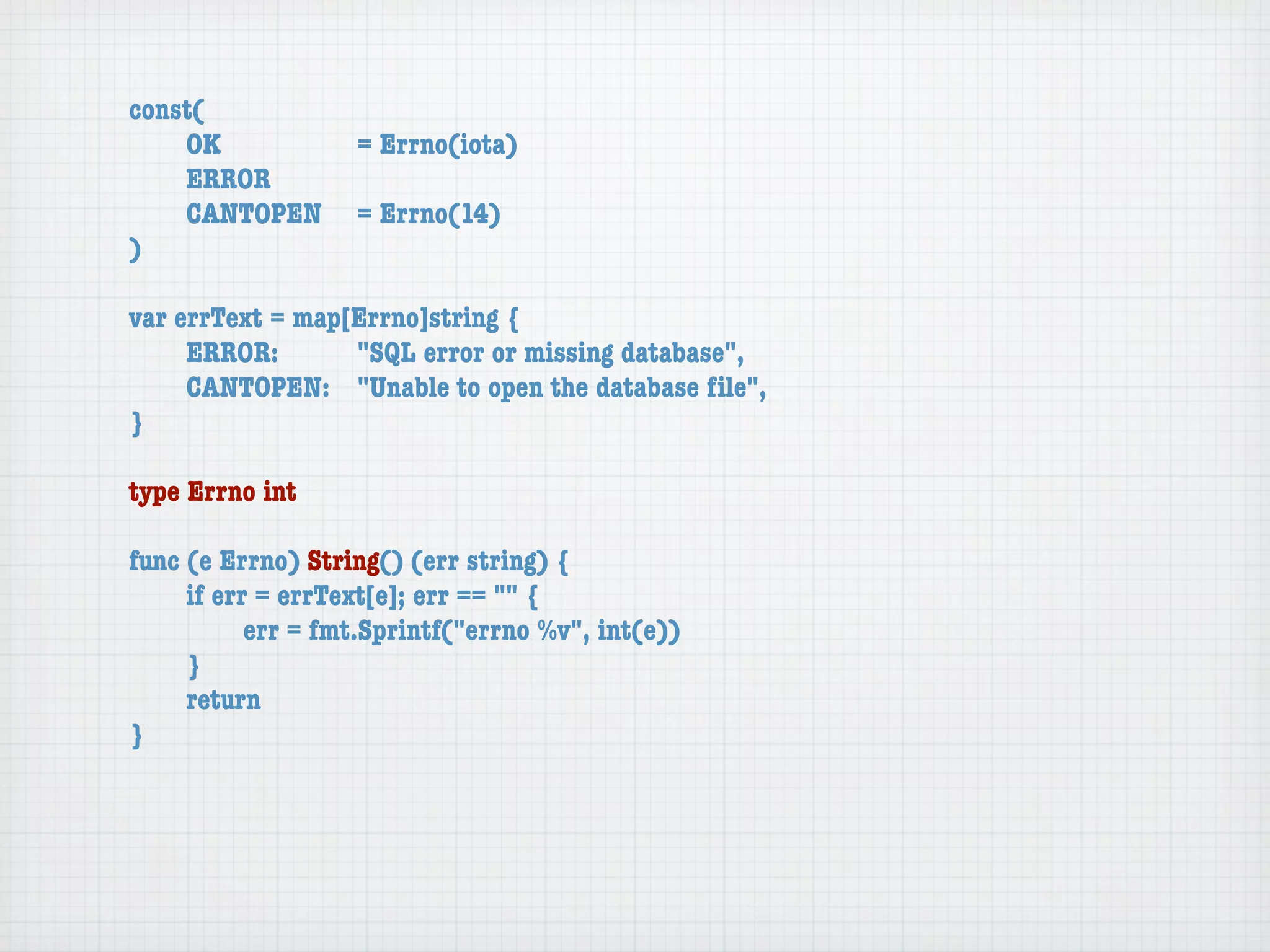const(
	   OK	 	  	  = Errno(iota)
	   ERROR
	   CANTOPEN	 = Errno(14)
)

var errText = map[Errno]string {
	    ERROR: 	 	   "SQL error or missing database",
	    CANTOPEN:	 "Unable to open the database ﬁle",
}

type Errno int

func (e Errno) String() (err string) {
	    if err = errText[e]; err == "" {
	    	     err = fmt.Sprintf("errno %v", int(e))
	    }
	    return
}
 