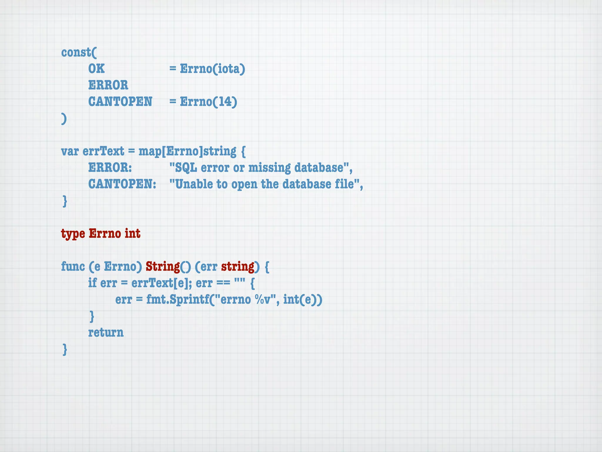 const(
	   OK	 	  	  = Errno(iota)
	   ERROR
	   CANTOPEN	 = Errno(14)
)

var errText = map[Errno]string {
	    ERROR: 	 	   "SQL error or missing database",
	    CANTOPEN:	 "Unable to open the database ﬁle",
}

type Errno int

func (e Errno) String() (err string) {
	    if err = errText[e]; err == "" {
	    	     err = fmt.Sprintf("errno %v", int(e))
	    }
	    return
}
 