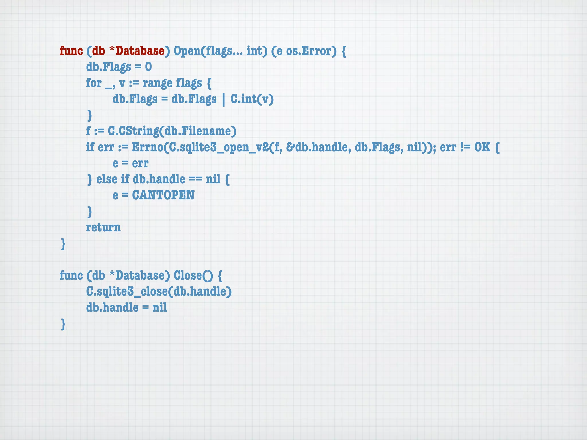 func (db *Database) Open(ﬂags... int) (e os.Error) {
	    db.Flags = 0
	    for _, v := range ﬂags {
	    	     db.Flags = db.Flags | C.int(v)
	    }
	    f := C.CString(db.Filename)
	    if err := Errno(C.sqlite3_open_v2(f, &db.handle, db.Flags, nil)); err != OK {
	    	     e = err
	    } else if db.handle == nil {
	    	     e = CANTOPEN
	    }
	    return
}

func (db *Database) Close() {
	    C.sqlite3_close(db.handle)
	    db.handle = nil
}
 