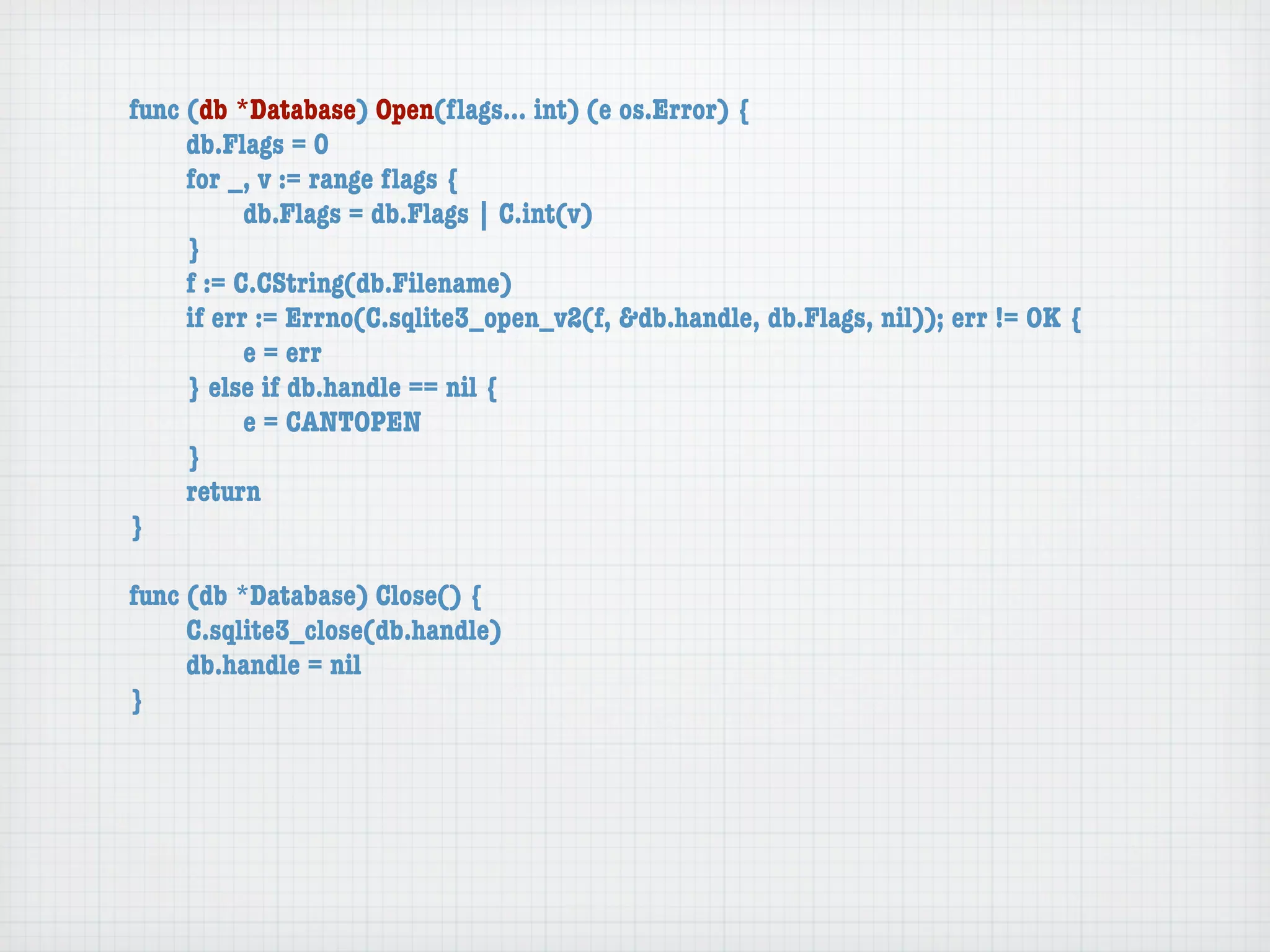 func (db *Database) Open(ﬂags... int) (e os.Error) {
	    db.Flags = 0
	    for _, v := range ﬂags {
	    	     db.Flags = db.Flags | C.int(v)
	    }
	    f := C.CString(db.Filename)
	    if err := Errno(C.sqlite3_open_v2(f, &db.handle, db.Flags, nil)); err != OK {
	    	     e = err
	    } else if db.handle == nil {
	    	     e = CANTOPEN
	    }
	    return
}

func (db *Database) Close() {
	    C.sqlite3_close(db.handle)
	    db.handle = nil
}
 