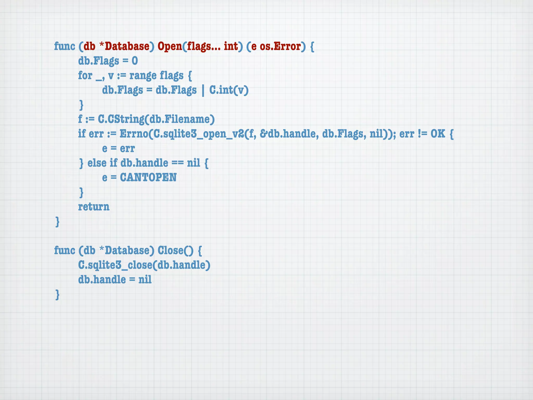 func (db *Database) Open(ﬂags... int) (e os.Error) {
	    db.Flags = 0
	    for _, v := range ﬂags {
	    	     db.Flags = db.Flags | C.int(v)
	    }
	    f := C.CString(db.Filename)
	    if err := Errno(C.sqlite3_open_v2(f, &db.handle, db.Flags, nil)); err != OK {
	    	     e = err
	    } else if db.handle == nil {
	    	     e = CANTOPEN
	    }
	    return
}

func (db *Database) Close() {
	    C.sqlite3_close(db.handle)
	    db.handle = nil
}
 