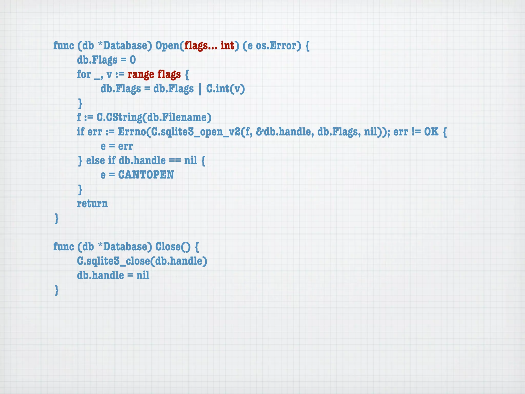 func (db *Database) Open(ﬂags... int) (e os.Error) {
	    db.Flags = 0
	    for _, v := range ﬂags {
	    	     db.Flags = db.Flags | C.int(v)
	    }
	    f := C.CString(db.Filename)
	    if err := Errno(C.sqlite3_open_v2(f, &db.handle, db.Flags, nil)); err != OK {
	    	     e = err
	    } else if db.handle == nil {
	    	     e = CANTOPEN
	    }
	    return
}

func (db *Database) Close() {
	    C.sqlite3_close(db.handle)
	    db.handle = nil
}
 
