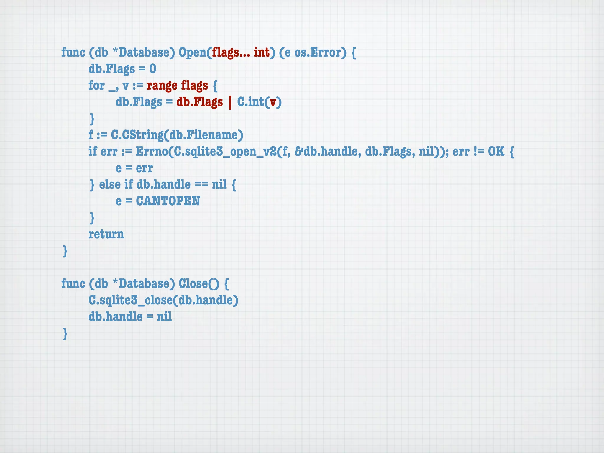 func (db *Database) Open(ﬂags... int) (e os.Error) {
	    db.Flags = 0
	    for _, v := range ﬂags {
	    	     db.Flags = db.Flags | C.int(v)
	    }
	    f := C.CString(db.Filename)
	    if err := Errno(C.sqlite3_open_v2(f, &db.handle, db.Flags, nil)); err != OK {
	    	     e = err
	    } else if db.handle == nil {
	    	     e = CANTOPEN
	    }
	    return
}

func (db *Database) Close() {
	    C.sqlite3_close(db.handle)
	    db.handle = nil
}
 