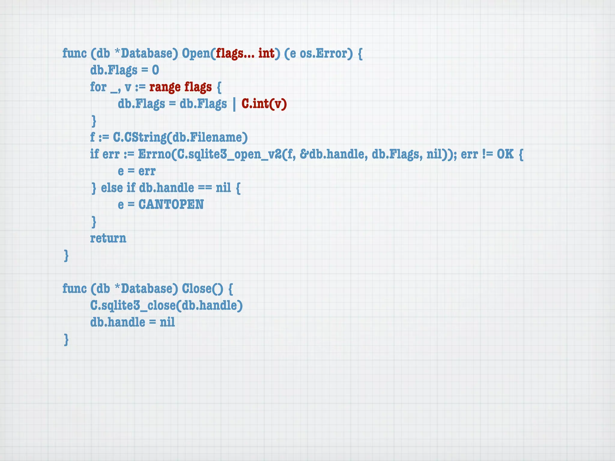func (db *Database) Open(ﬂags... int) (e os.Error) {
	    db.Flags = 0
	    for _, v := range ﬂags {
	    	     db.Flags = db.Flags | C.int(v)
	    }
	    f := C.CString(db.Filename)
	    if err := Errno(C.sqlite3_open_v2(f, &db.handle, db.Flags, nil)); err != OK {
	    	     e = err
	    } else if db.handle == nil {
	    	     e = CANTOPEN
	    }
	    return
}

func (db *Database) Close() {
	    C.sqlite3_close(db.handle)
	    db.handle = nil
}
 
